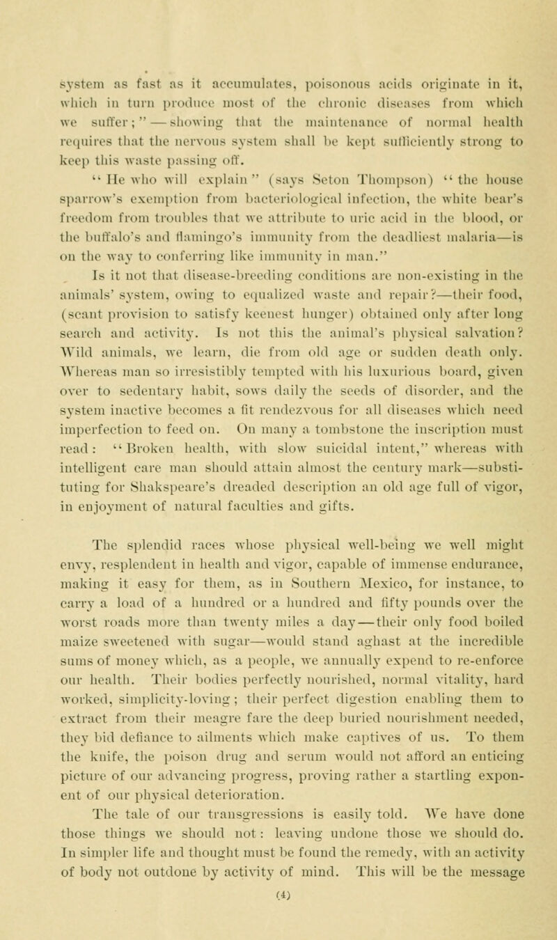 system as fast as it accumulates, poisonous acids originate in it, wiiiclj in turn produce most of the cbronic diseases from which we suffer; — showing that the maintenance of normal health requires that the nervous system shall be kept suflicieutly strong to keep this waste passing off.  He who will explain  (says Seton Thompson)  the house sparrow's exemption from bacteriological infection, the white bear's freedom from troubles that we attribute to uric acid in the blood, or the buffalo's and tiamingo's immunity from the deadliest malaria—is ou the way to conferring like immunity in man. Is it not that disease-breeding conditions are non-existing in tlie animals'system, owing to equalized waste and repair?—their food, (scant provision to satisfy keenest hunger) obtained only after long search and activity. Is not tliis the animal's phj'sical salvation? Wild animals, we learn, die from old age or sudden death only. AVhereas man so irresistibly' tempted with his luxurious board, given over to sedentar}' habit, sows daily the seeds of disorder, and the system inactive becomes a fit rendezvous for all diseases wliicii need imperfection to feed on. On many a tombstone the inscription must read: Broken health, with slow suicidal intent, whereas with intelligent care man should attain almost the century mark—substi- tuting for Shakspeare's dreaded description an old age full of vigor, in enjoyment of natural faculties and gifts. The splendid races whose physical well-being we well might envy, resplendent in health and vigor, capable of immense endurance, making it easy for them, as in Soutliern Mexico, for instance, to carry a load of a huudrcd or a hundred and fifty pounds over the worst roads more tlian twenty miles a day — their only food boiled maize sweetened with sugar—would stand aghast at the incredible sums of money which, as a people, we annually expend to re-enforce our health. Their bodies perfectly nourished, normal vitality, hard worked, simplicity-loving ; their perfect digestion enabling them to extract from their meagre fare the deep buried nourishment needed, they bid defiance to ailments which make captives of us. To them the knife, the poison drug and serum would not afford an enticing picture of our advancing progress, proving rather a startling expon- ent of our physical deterioration. The tale of our transgressions is easily told. We have done those things we should not: leaving nndone those we should do. In simpler life and thought must be found the remedy, with an activity of body not outdone by activity of mind. This will be the message (A)