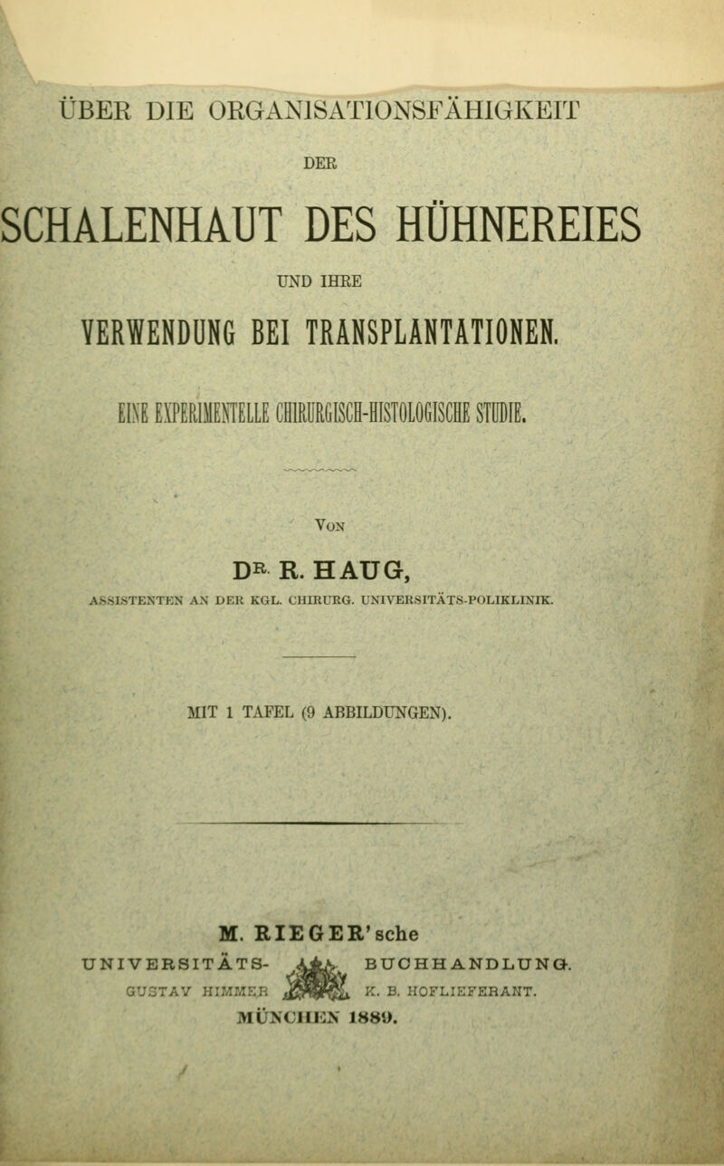 ÜBER DIE ORGANISATIONSFAHIGKEIT DER SCHALENHAUT DES HÜHNEREIES UND IHEE VERWENDUNG BEI TRANSPLANTATIONEN. EINE E\TERIMEMELLE CHMRGISCH-HISTÖLÖGISCHE STUDIE. Von DR R. HAUG, AS.SISTENTKN AN DER KGL. CHIRURG. UNIVERSITÄTS-POLIKLINIK. MIT 1 TAFEL (9 ABBILDUNGEN). M. RIEGER'sche UNIVERSITÄTS- ^±K BUCHHANDLUNG-. GUSTAV HIMMEB ^nSl^ ^- ^- HOFLIEFERANT. MÜNCIIKN 1889.