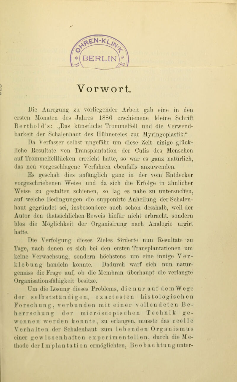 VorAvort. Die Anregung zu vorliegender Arbeit gab eine in den ersten Monaten des Jahres 1886 erschienene kleine Schrift Berthold's: „Das künstliche Trommelfell und die Verwend- barkeit der Schalenhaut des Hühnereies zur Myringoplastik. Da Verfasser selbst ungefähr um diese Zeit einige glück- liche Resultate von Transplantation der Cutis des Menschen auf Trommelfelllücken erreicht hatte, so war es ganz natürlich, das neu vorgeschlagene Verfahren ebenfalls anzuwenden. Es geschah dies anfänglich ganz in der vom Entdecker vorgeschriebenen Weise und da sich die Erfolge in ähnlicher Weise zu gestalten schienen, so lag es nahe zu untersuchen, auf welche Bedingungen die supponirte Anheilung der Schalen- haut gegründet sei, insbesondere auch schon desshalb, weil der Autor den thatsächlichen Beweis hiefür nicht erbracht, sondern blos die Möglichkeit der Organisirung nach Analogie urgirt hatte. Die Verfolgung dieses Zieles förderte nun Resultate zu Tage, nach denen es sich bei den ersten Transplantationen um keine Venvachsung, sondern höchstens um eine innige Ver- klebung handeln konnte. Dadurch warf sich nun natur- geraäss die Frag«; auf, ob die Membran überhaupt die verlangte Organisationsfähigkoit besitze. Um die Lösung dieses Problems, die nur auf dem Wege der selb st ständigen, exactesten histologischen Forschung, verbunden mit einer voll endeten Be- herrschung der microscopischen Technik ge- wonnen werden konnte, zu erlangen, musste das reolle Verhalten der Schalenhaut zum lebenden Organismus einer gewissenhaften ex p»; riinen tel len, dunli (li(^ Me- thode (h-r r m plan tati (j n ermöglichten, lieo ba(; litii iig unter-