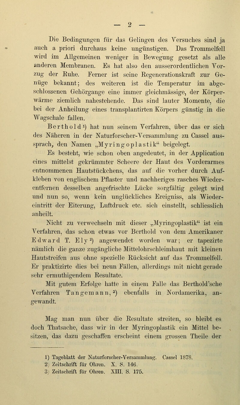 Die Bedingungen für das Gelingen des Yersuches sind ja auch a priori durchaus keine ungünstigen. Das Trommelfell wird im Allgemeinen weniger in Bewegung gesetzt als alle anderen Membranen. Es hat also den ausserordentlichen Yor- zug der Ruhe. Ferner ist seine Regenerationskraft zur Ge- nüge bekannt; des weiteren ist die Temperatur im abge- schlossenen Gehörgange eine immer gleichmässige, der Körper- wärme ziemlich nahestehende. Das sind lauter Momente, die bei der Anheilung eines transplantirten Körpers günstig in die Wagschale fallen. Berthold 1) hat nun seinem Yerfahren, über das er sich des Näheren in der Naturforscher-Yersammlung zu Cassel aus- sprach, den Namen „M y r i n g o p 1 a s t i k beigelegt. Es besteht, wie schon oben angedeutet, in der Application eines mittelst gekrümmter Scheere der Haut des Yorderarmes entnommenen Hautstückchens, das auf die vorher durch Auf- kleben von englischem Pflaster und nachheriges rasches Wieder- entfernen desselben angefrischte Lücke sorgfältig gelegt wird und nun so, wenn kein unglückliches Ereigniss, als Wieder- eintritt der Eiterung, Luftdruck etc. sich einstellt, schliesslich anheilt. Nicht zu verwechseln mit dieser „Myringoplastik ist ein Yerfahren, das schon etwas vor Berthold von dem Amerikaner Edward T. Ely^) angewendet worden war; er tapezirte nämlich die ganze zugängliche Mittelohrschleimhaut mit kleinen Hautstreifen aus ohne spezielle Rücksicht auf das Trommelfell. Er praktizirte dies bei neun Fällen, allerdings mit nicht gerade sehr ermuthigendem Resultate. Mit gutem Erfolge hatte in einem Falle das Berthold'sche Yei'fahren T a n g e m a n n, 2) ebenfalls in Nordamerika, an- gewandt. Mag man nun über die Resultate streiten, so bleibt es doch Thatsache, dass wir in der Myringoplastik ein Mittel be- sitzen, das dazu geschaffen erscheint einem grossen Theile der 1) Tageblatt der Naturforscher-Versammlung. Cassel 1878. 2) Zeitschrift für Ohren. X. S. 146. S) Zeitschrift für Ohren. XIII. S. 175.