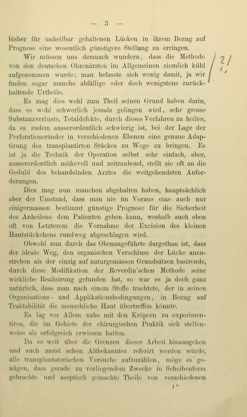 bisher für unheilbar gehaltenen Lücken in ihrem Bezug auf Prognose eine wesentlich günstigere Stellung zu erringen. Wir müssen uns demnach wundern, dass die Methode von den deutschen Ohrenärzten im Allgemeinen ziemlich kühl aufgenommen wurde; man befasste sich wenig damit, ja wir finden sogar manche abfällige oder doch wenigstens zurück- haltende Urtheile. Es mag dies wohl zum Theil seinen Grund haben darin, dass es wohl schwerlich jemals gelingen svird, sehr grosse Substanzverluste, Totaldefekte, durch dieses Verfahren zu heilen, da es zudem ausserordentlich schwierig ist, bei der Lage der Perforationsränder in verschiedenen Ebenen eine genaue Adap- tirung des transplantirten Stückes zu Wege zu bringen. Es ist ja die Technik der Operation selbst sehr einfach, aber, ausserordentlich mühevoll und zeitraubend, stellt sie oft an die Geduld des behandelnden Arztes die weitgehendsten Anfor- derungen. Dies mag nun manchen abgehalten haben, hauptsächlich aber der Umstand, dass man nie im Voraus eine auch nur einigermassen bestimmt günstige Px'ognosö für die Sicherheit des Anheilens dem Patienten geben kann, weshalb auch eben oft von Letzterem die Vornahme der Excision des kleinen Hautstückchens rundweg abgeschlagen wird. Obwohl nun durch das Obenangeführte dargethan ist, dass der ideale Weg, den organischen Verschluss der Lücke anzu- streben als der einzig auf naturgemässen Grundsätzen basirende, durch diese Modifikation der Keverdin'sehen Methode seine wirkliche Kealisirung gefunden hat, so war es ja doch ganz natürlich, dass man nach einem Stoffe trachtete, der in seinen Organisations - und Appiikationsbedingungen, in Bezug auf Traktabilitüt die menschliche Haut übertreffen könnte. Es lag vor Allem nahe mit den Kröpern zu expei'imen- tiren, die im Gebiete der chirurgisciien Praktik sich stellen- weise als erfolgreich erwiesen hatten. Da es weit über die Grenzen dieser Arbeit hinausgehen und auch meist schon Altbekanntes referirt werden würde, alle transphintatorisclien Versuche aufzuzählen, möge es* ge- nügen, dass gerade zu vorliegendem Zwecke in Scheibenfonn gebrachte und aseptisch g(;maclite Tlieii(i von vei-sc,hieden(Mi 1 .!: