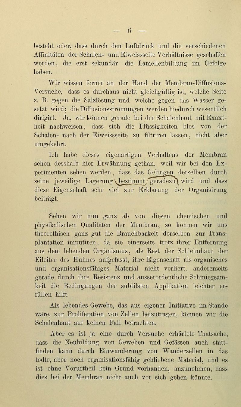 besteht oder, dass durch den Luftdruck und die verschiedenen Affinitäten der Schalen- und Eiweissseite Yerhältnisse geschaffen werden, die erst sekundär die Lamelienbildung im Gefolge haben. Wir wissen ferner an der Hand der Membran-Diffusions- Versuche, dass es durchaus nicht gleichgültig ist, welche Seite z. B. gegen die Salzlösung und welche gegen das Wasser ge- setzt wird; die Diffusionsströmungen werden hiedurch wesentlich dirigirt. Ja, wir können gerade bei der Schalenhaut mit Exaxt- heit nachweisen, dass sich die Flüssigkeiten blos von der Schalen- nach der Eiweissseite zu filtriren lassen, nicht aber umgekehrt. Ich habe dieses eigenartigen Verhaltens der Membran schon desshalb hier Erwähnung gethan, weil wir bei den Ex- perimenten sehen werden, dass das Gelingen derselben durch seine jeweilige Lagerung\bestimmt/geradezu\ wird und dass diese Eigenschaft sehr viel zur Erklärung der Organisirung beiträgt. Sehen wir nun ganz ab von diesen chemischen und physikalischen Qualitäten der Membran, so können wir uns theorethisch ganz gut die Brauchbarkeit derselben zur Trans- plantation imputiren, da sie einerseits trotz ihrer Entfernung aus dem lebenden Organismus, als Eest der Schleimhaut der Eileiter des Huhnes aufgefasst, ihre Eigenschaft als organisches und organisationsfähiges Material nicht verliert, andererseits gerade durch ihre Eesistenz und ausserordentliche Schmiegsam- keit die Bedingungen der subtilsten Applikation leichter er- füllen hilft. Als lebendes Gewebe, das aus eigener Initiative im Stande wäre, zur Proliferation von Zellen beizutragen, können wir die Schalenhaut auf keinen Fall betrachten. Aber es ist ja eine durch Yersuche erhärtete Thatsache, dass die ]N'eubildung von Geweben und Gelassen auch statt- finden kann durch Einwanderung von Wanderzellen in das todte, aber noch organisationsfähig gebliebene Material, und es ist ohne Yorurtheil kein Grund vorhanden, anzunehmen, dass dies bei der Membran nicht auch vor sich gehen könnte.