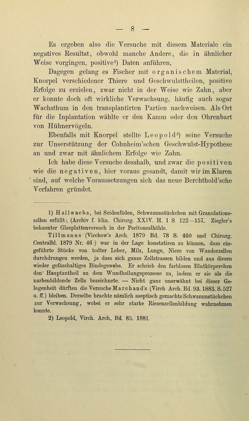 Es ergeben also die Yersuche mit diesem Materiale ein negatives Kesultat, obwohl manche Andere, die in ähnlicher Weise vorgingen, positive^) Daten anführen. Dagegen gelang es Fischer mit organischem Material, Knorpel verschiedener Thiere imd G-eschwiüsttheilen, positive Erfolge zu erzielen, zwar nicht in der Weise wie Zahn, aber er konnte doch oft wirkliche Yerwachsung, häufig auch sogar Wachsthum in den transplantirten Partien nachweisen. Als Ort für die Inplantation wählte er den Kamm oder den Ohrenbart von Hühnervögeln. Ebenfalls mit Knorpel stellte Leopold^) seine Yersuche zur Unserstützung der Cohnheim'schen Geschwulst-Hypothese an und zwar mit ähnlichem Erfolge wie Zahn. Ich habe diese Yersuche desshalb, und zwar die positiven wie die negativen, hier voraus gesandt, damit wir im Klaren sind, auf welche Yoraussetzungen sich das neue Berchthold'sche Yerfahren gründet. 1) Hallwachs, bei Seidenfäden, Schwammstückchen mit Granulations- zellen erfüllt; (Archiv f. blin. Chirurg. XXIV. H. 1 S. 122—157. Ziegler's bekannter Glasplattenversuch in der Peritonealhöhle. Tillmanns (Virchow's Arch. 1879 Bd. 78 S. 460 und Chirurg. Centralbl. 1879 Nr. 46.) war in der Lage konstatiren zu können, dass ein- geführte Stücke von todter Leber, Milz, Lunge, Niere von Wanderzellen durchdrungen werden, ja dass sich ganze Zellstrassen bilden und aus diesen wieder gefässhaltiges Bindegewebe. Er schrieb den farblosen Blutkörperchen den' Hauptantheil an dem Wundheilungsprozesse zu, indem er sie als die narbenbildende Zelle bezeichnete. — Nicht ganz unerwähnt bei dieser Ge- legenheit dürften die Versuche Marchand's (Virch Arch. Bd. 93.1883. S.527 u. ff.) bleiben. Derselbe brachte nämlich aseptisch gemachte Schwaramstückchen zur Verwachsung, wobei er sehr starke Eiesenzellenbildung wahrnehmen konnte. 2) Leopold, Virch. Arch. Bd. 85. 1881.