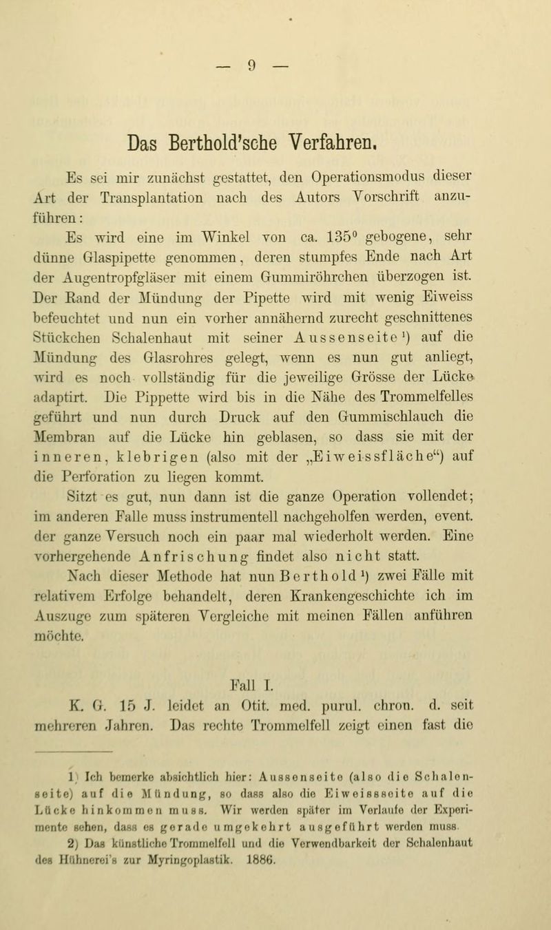 Das Berthold'sche Verfahren, Es sei mir zunächst gestattet, den Operationsmodus dieser Art der Transplantation nach des Autors Vorschrift anzu- führen : Es wird eine im Winkel von ca. 135 gebogene, sehr dünne Glaspipette genommen, deren stumpfes Ende nach Art der Augentropfgläser mit einem Gummiröhrchen überzogen ist. Der Kand der Mündung der Pipette wird mit wenig Eiweiss befeuchtet und nun ein vorher annähernd zurecht geschnittenes Stückchen Schalenhaut mit seiner Aussenseite') auf die Mündung des Glasrohres gelegt, wenn es nun gut anliegt, wird es noch vollständig für die jeweilige Grösse der Lücke adaptirt. Die Pippette wird bis in die Nähe des Trommelfelles geführt und nun durch Druck auf den Gummischlauch die Membran auf die Lücke hin geblasen, so dass sie mit der inneren, klebrigen (also mit der ,,Eiweissflache) auf die Perforation zu liegen kommt. Sitzt es gut, nun dann ist die ganze Operation vollendet; im anderen Falle muss instrumenteil nachgeholfen werden, event. der ganze Versuch noch ein paar mal wiederholt werden. Eine vorhergehende Anfrischung findet also nicht statt. Nach dieser Methode hat nunBerthokP) zwei Fälle mit relativem Erfolge behandelt, deren Krankengeschichte ich im Auszuge zum späteren Vergleiche mit meinen Fällen anführen möchte. Fall I. K. G. 15 .1. leidet an Otit. med. purul. chron. d. seit mehreren Jahren. Das rechte Trommelfell zoiL^t einen fast die 1) Ich bemerke absichtlich hier: Aussenseite (also die Sclialon- Boitc) auf die Mündung;, so dass also die Eiwoisssoito auf die Lücke hinkommen muss. Wir werden später im Vorlaufe der Experi- mente sehen, dass es gerade umgekehrt ausgeführt werden muss 2) Das künstliche Trommelfell und die Verwendbarkeit der Schalenhaut des Ilühncroi's zur Myringoplastik. 188ö.