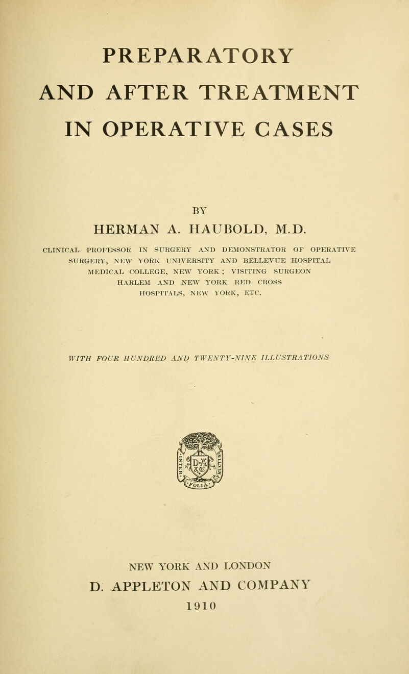 AND AFTER TREATMENT IN OPERATIVE CASES BY HERMAN A. HAUBOLD, M.D. CLINICAL PROFESSOR IN SURGERY AND DEMONSTRATOR OF OPERATIVE SURGERY, NEW YORK UNIVERSITY AND BELLEVUE HOSPITAL MEDICAL COLLEGE, NEW YORK ; VISITING SURGEON HARLEM AND NEW YORK RED CROSS HOSPITALS, NEW YORK, ETC. WITH FOUR HUNDRED AND TWENTY-NINE ILLUSTRATIONS NEW YORK AND LONDON D. APPLETON AND COMPANY 1910