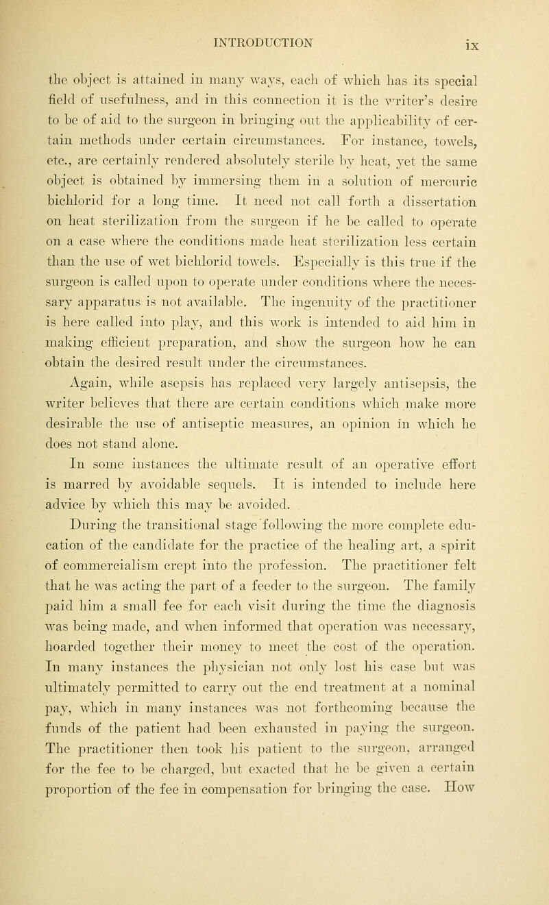 the object is attained in many ways, each of which has its special field of usefulness, and in this connection it is the vriter's desire to be of aid to the surgeon in bringing out the applicability of cer- tain methods under certain circumstances. For instance, towels, etc., are certainly rendered absolutely sterile by heat, yet the same object is obtained by immersing them in a solution of mercuric bichlorid for a long time. It need not call forth a dissertation on heat sterilization from the surgeon if he be called to operate on a case where the conditions made heat sterilization less certain than the use of wet bichlorid towels. Especially is this true if the surgeon is called upon to operate under conditions where the neces- sary apparatus is not available. The ingenuity of the practitioner is here called into play, and this work is intended to aid him in making efficient preparation, and show the surgeon how he can obtain the desired result under the circumstances. Again, while asepsis has replaced very largely antisepsis, the writer believes that there are certain conditions which make more desirable the use of antiseptic measures, an opinion in which he does not stand alone. In some instances the ultimate result of an operative effort is marred by avoidable sequels. It is intended to include here advice by which this may be avoided. During the transitional stage following the more complete edu- cation of the candidate for the practice of the healing art, a spirit of commercialism crept into the profession. The practitioner felt that he was acting the part of a feeder to the surgeon. The family paid him a small fee for each visit during the time the diagnosis was being made, and when informed that operation was necessary, hoarded together their money to meet the cost of the operation. In many instances the physician not only lost his case but was ultimately permitted to carry out the end treatment at a nominal pay, which in many instances was not forthcoming because the funds of the patient had been exhausted in paying the surgeon. The practitioner then took his patient to the surgeon, arranged for the fee to be charged, but exacted that he bo given a certain proportion of the fee in compensation for bringing the case. How