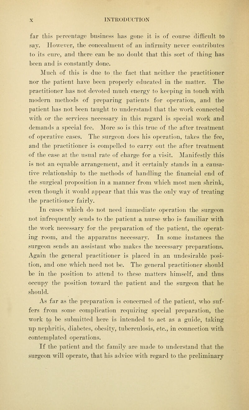 far this percentage business has gone it is of course difficult to say. However, the concealment of an infirmity never contributes to its cure, and there can be no doubt that this sort of thing has been and is constantly done. Much of this is due to the fact that neither the practitioner nor the patient have been properly educated in the matter. The practitioner has not devoted much energy to keeping in touch with modern methods of preparing patients for operation, and the patient has not been taught to understand that the work connected with or the services necessary in this regard is special work and demands a special fee. More so is this true of the after treatment of operative cases. The surgeon does his operation, takes the fee, and the practitioner is compelled to carry out the after treatment of the case at the usual rate of charge for a visit. Manifestly this is not an equable arrangement, and it certainly stands in a causa- tive relationshijD to the methods of handling the financial end of the surgical proposition in a manner from which most men shrink, even though it would appear that this was the only way of treating the practitioner fairly. In cases which do not need immediate operation the surgeon not infrequently sends to the patient a nurse who is familiar with the work necessary for the preparation of the patient, the operat- ing room, and the apparatus necessary. In some instances the surgeon sends an assistant who makes the necessary preparations. Again the general practitioner is placed in an undesirable posi- tion, and one which need not be. The general practitioner should be in the position to attend to these matters himself, and thus occupy the position toward the patient and the surgeon that he should. As far as the preparation is concerned of the patient, who suf- fers from some complication requiring special preparation, the work to be submitted here is intended to act as a guide, taking up nephritis, diabetes, obesity, tuberculosis, etc., in connection with contemplated operations. If the patient and the family are made to understand that the surgeon will operate, that his advice with regard to the preliminary