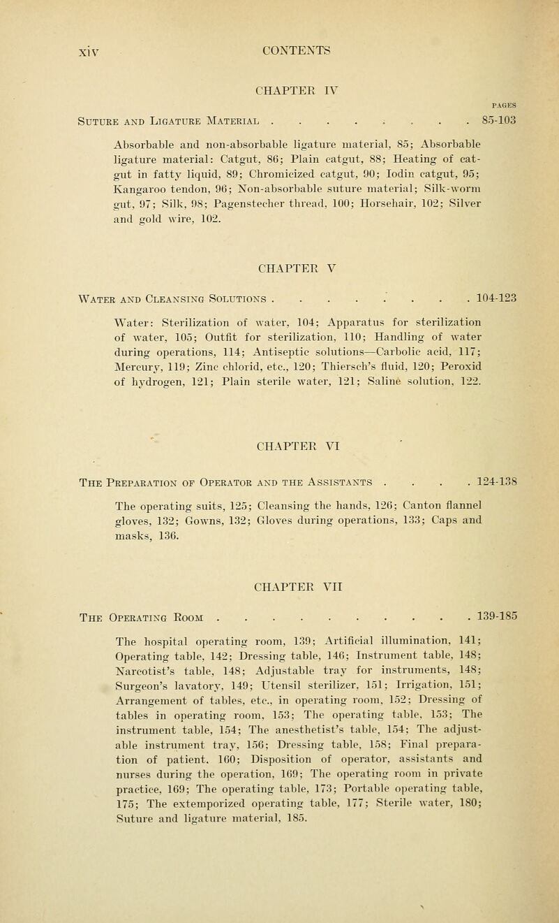 CHAPTER IV PAGES Suture and Ligature Material ....;... 85-103 Absorbable and non-absorbable ligature material, 85; Absorbable ligature material: Catgut, 86; Plain catgut, 88; Heating of cat- gut in fatty liquid, 89; Chroniieized catgut, 90; Iodin catgut, 95; Kangaroo tendon, 96; Non-absorbable suture material; Silk-worm gut, 97; Silk, 98; Pagenstecher thread, 100; Horsehair, 102; Silver and gold wire, 102. CHAPTER V Water and Cleansing Solutions . ....... 104-123 Water: Sterilization of Avater, 104; Apparatus for sterilization of water, 105; Outfit for sterilization, 110; Handling of water during operations, 114; Antiseptic solutions—Carbolic acid, 117; Mercury, 119; Zinc chlorid, etc., 120; Thiersch's fluid, 120; Peroxid of hydrogen, 121; Plain sterile water, 121; Saline solution, 122. CHAPTER VI The Preparation of Operator and the Assistants .... 124-138 The operating suits, 125; Cleansing the hands, 126; Canton flannel gloves, 132; Gowns, 132; Gloves during operations, 133; Caps and masks, 136. CHAPTER VII The Operating Room 139-185 The hospital operating room, 139; Artificial illumination, 141 Operating table, 142; Dressing table, 146; Instrument table, 148 Narcotist's table, 148; Adjustable tray for instruments, 148 Surgeon's lavatory, 149; Utensil sterilizer, 151; Irrigation, 151 Arrangement of tables, etc., in operating room, 152; Dressing of tables in operating room, 153; The operating table, 153; The instrument table, 154; The anesthetist's table, 154; The adjust- able instrument tray, 156; Dressing table, 158; Final prepara- tion of patient. 160; Disposition of operator, assistants and nurses during the operation, 169; The operating room in private practice, 169; The operating table, 173; Portable operating table, 175; The extemporized operating table, 177; Sterile water, 180; Suture and ligature material, 185.