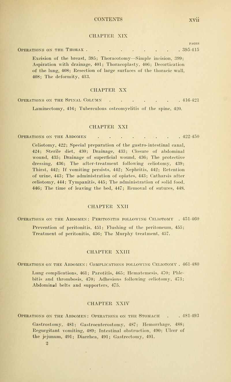 CHAPTER XIX PAGES Operations on the Thorax 395-415 Excision of the breast, 395; Thoracotomy—Simple incision, 399; Aspiration with drainage, 401; Thoracoplasty, 406; Decortication of the lung, 408; Resection of large surfaces of the thoracic wall, 408; The deformity, 413. CHAPTER XX Operations on the Spinal Column 416-421 Laminectomy, 416; Tuberculous osteomyelitis of the spine, 420. CHAPTER XXI Operations on the Abdomen ■ . . . 422-450 Celiotomy, 422; Special preparation of the gastro-intestinal canal, 424; Sterile diet, 430; Drainage, 433; Closure of abdominal wound, 435; Drainage of superficial wound, 436; The protective dressing, 436; The after-treatment following celiotomy, 439; Thirst, 442; If vomiting persists, 442; Nephritis, 442; Retention of urine, 443; The administration of opiates, 443; Catharsis after celiotomy, 444; Tympanitis, 445; The administration of solid food, 446; The time of leaving the bed, 447; Removal of sutures, 448. CHAPTER XXII Operations on the Abdomen: Peritonitis following Celiotomy . 451-460 Prevention of peritonitis, 451; Flushing of the peritoneum, 455; Treatment of peritonitis, 456; The Murphy treatment, 457. CHAPTER XXIII Operations on the Abdomen: Complications following Celiotomy . 461-480 Lung complications, 461; Parotitis, 465; Hematemesis, 470; Phle- bitis and thrombosis, 470; Adhesions following celiotomy, 473; Abdominal belts and supporters, 475. CHAPTER XXIV Operations on the Abdomen: Operations on the Stomach . . 481-493 Gastrostomy, 481; Gastroenterostomy, 487; Hemorrhage, 488; Regurgitant vomiting, 489; Intestinal obstruction, 490; Ulcer of the jejunum, 491; Diarrhea, 491; Gastrectomy, 491. 2