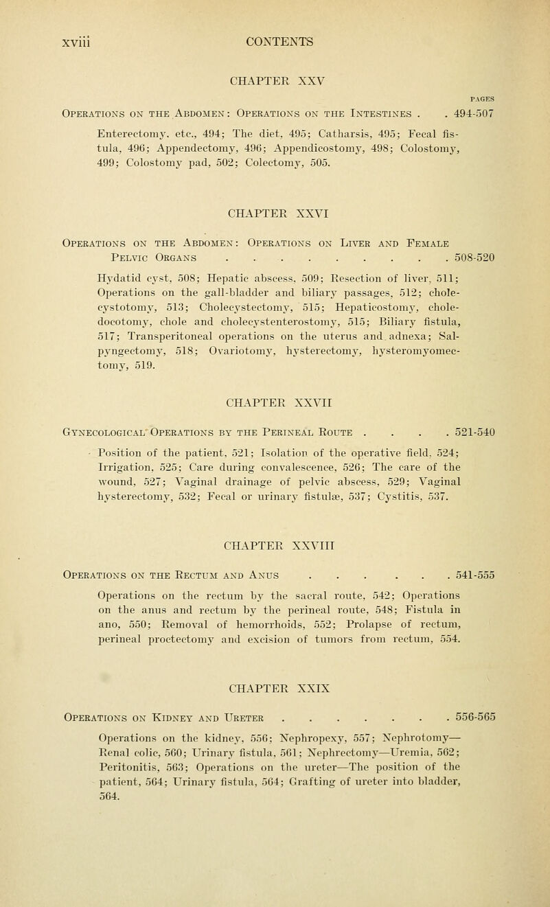 CHAPTER XXV PAGES Operations on the Abdomen: Operations on the Intestines . . 494-507 Enterectomy. etc., 494; The diet, 495; Catharsis, 495; Fecal fis- tula, 496; Appendectomy, 496; Appendicostomy, 498; Colostomy, 499; Colostomy pad, 502; Colectomy, 505. CBAPTER XXVI Operations on the Abdomen: Operations on Liver and Female Pelvic Organs 508-520 Hydatid cyst, 508; Hepatic abscess, 509; Resection of liver, 511; Operations on the gall-bladder and biliary passages, 512; chole- cystotomy, 513; Cholecystectomy, 515; Hepaticostomy, chole- docotomy, chole and cholecystenterostomy, 515; Biliary fistula, 517; Transperitoneal operations on the uterus and.adnexa; Sal- pyngectomy, 518; Ovariotomy, hysterectomy, hysteromyomec- tomy, 519. CHAPTER XXVII Gynecological Operations by the Perineal Route .... 521-540 - Position of the patient, 521; Isolation of the operative field. 524; Irrigation, 525; Care during convalescence, 526; The care of the wound, 527; Vaginal drainage of pelvic abscess, 529; Vaginal hysterectomy, 532; Fecal or urinary fistulse, 537; Cystitis, 537. CHAPTER XXVIII Operations on the Rectum and Anus ... ... 541-555 Operations on the rectum by the sacral route, 542; Operations on the anus and rectum by the perineal route, 548; Fistula in ano, 550; Removal of hemorrhoids, 552; Prolapse of rectum, perineal proctectomy and excision of tumors from rectum, 554. CHAPTER XXIX Operations on Kidney and Ureter 556-565 Operations on the kidney, 556; Nephropexy, 557; Nephrotomy— Renal colic, 560; Urinary fistula, 561; Nephrectomy—Uremia, 562; Peritonitis, 563; Operations on the ureter—The position of the patient, 564; Urinary fistula, 564; Grafting of ureter into bladder, 564.