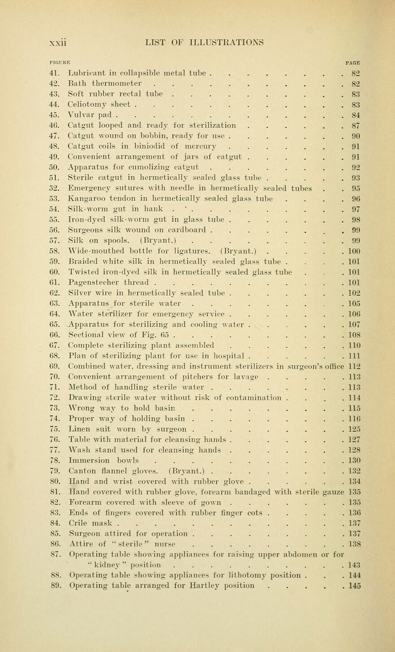 figiti 41. 42. 43. 44. 45. 46. 47. 48. 49. 50. 51. 52. 53. 54. 55. 56. 57. 58. 59. 60. 61. 62. 63. 64. 65. 66. 67. 68. 69. 70. 71. 72. 73. 74. 79. 80. 81. 82. 83. 84. 85. 86. 87. 89. tube Lubricant in collapsible metal tube . Bath thermometer Soft rubber rectal tube Celiotomy sheet Vulvar pad . . . . . . Catgut looped and ready for sterilization Catgut wound on bobbin, ready for use . Catgut coils in biniodid of mercury Convenient arrangement of jars of catgut . Apparatus for eumolizing catgut Sterile catgut in hermetically sealed glass tube Emergency sutures with needle in hermetically sealed Kangaroo tendon in hermetically sealed glass tube Silk-worm gut in hank . ' . Iron-dyed silk-worm gut in glass tube . Surgeons silk wound on cardboard . Silk on spools. (Bryant.) .... Wide-mouthed bottle for ligatures. (Bryant. Braided white silk in hermetically sealed glass tube Twisted iron-dyed silk in hermetically sealed glass tube Pagenstecher thread Silver wire in hermetically sealed tube . Apparatus for sterile water .... Water sterilizer for emergency service . .Apparatus for sterilizing and cooling water . Sectional view of Fig. 65 Complete sterilizing plant assembled Plan of sterilizing plant for use in hospital . Combined water, dressing and instrument sterilizer Convenient arrangement of pitchers for lavage Method of handling sterile water . Drawing sterile water without risk of contamina Wrong way to hold basin .... Proper way of holding basin .... Linen suit worn by surgeon .... Table with material for cleansing hands . Wash stand used for cleansing hands . Immersion bowls ...... Canton flannel gloves. (Bryant.) . Hand and wrist covered with rubber glove . Hand covered with rubber glove, forearm bandaged with sterile Forearm covered with sleeve of gown . Ends of fingers covered with rubber finger cots Crile mask Surgeon attired for operation .... Attire of  sterile  nurse .... Operating table showing appliances for raising up  kidney  position ..... Operating table showing appliances for lithotomy Operating table arranged for Hartley position per position do men or for office PAGE 82 S2 83 83 84 87 90 91 91 92 93 95 96 97 9S 99 99 100 101 101 101 102 105 106 107 108 110 111 112 113 113 114 115 110 125 127 128 130 132 134 135 135 136 137 137 138