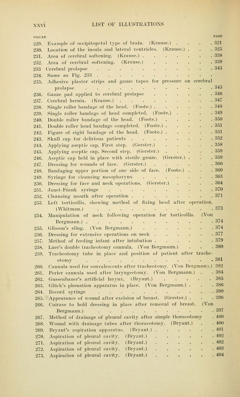 ebral 229. Example of occipitopetal type of brain. (Krause.) . 230. Location of the insula and lateral ventricles. (Krause.) 231. Area of cerebral softening. (Krause.) .... 232. Area of cerebral softening. (Krause.) 233 Cerebral prolapse 234. Same as Fig. 233 235. Adhesive plaster strips and gauze tapes for pressure on prolapse ......... 236. Gauze pad applied to cerebral prolapse 237. Cerebral hernia. (Krause.) 238. Single roller bandage of the head. (Foote.) . 239. Single roller bandage of head completed. (Foote.) . 240. Double roller bandage of the head. (Foote.) 241. Double roller head bandage completed. (Foote.) . 242. Figure of eight bandage of the head. (Foote.) . 243. Skull cap for delirious patients 244. Applying aseptic cap, First step. (Gerster.) 245. Applying aseptic cap, Second step. (Gerster.) 246. Aseptic cap held in place with sterile gauze. (Gerster.) 247. Dressing for wounds of face. (Gerster.) 248. Bandaging upper portion of one side of face. (Foote.) 249. Syringe for cleansing nasopharynx .... 250. Dressing for face and neck operations. (Gerster.) 251. Janet-Frank syringe 252. Cleansing mouth after operation 253. Left torticollis, showing method of fixing head after (Whitman.) 254. Manipulation of neck following operation for torticollis Bergmann.) 255. Glisson's sling. (Von Bergmann.) 256. Dressing for extensive operations on neck . 257. Method of feeding infant after intubation . 258. Luer's double tracheotomy cannula. (Von Bergmann 259. Tracheotomy tube in place and position of patient after tr otomy 260. Cannula used for convalescents after tracheotomy. (Von Bergmann 261. Porier cannula used after laryngectomy. (Von Bergmann.) 262. Gussenbauer's artificial larynx. (Bryant.) .... 263. Gluck's phonation apparatus in place. (Von Bergmann.) . 264. Record syringe 265. Appearance of wound after excision of breast. (Gerster.) . 266. Cuirass to hold dressing in place after removal of breast. Bergmann.) 267. Method of drainage of pleural cavity after simple thoracotom 268. Wound with drainage tubes after thoracotomy. (Bryant.) 269. Bryant's aspiration apparatus. (Bryant.) . 270. Aspiration of pleural cavity. (Bryant.) 271. Aspiration of pleural cavity. (Bryant.) 272. Aspiration of pleural cavity. (Bryant.) 273. Aspiration of pleural cavity. (Bryant.) oper PAGE 321 325 338 , 339 , 343 tion. (Von ache- Von 345 346 347 348 349 350 351 351 352 358 359 359 360 360 363 364 370 371 373 374 374 377 379 380 381 382 384 385 386 390 396 397 400 400 401 402 402 403 404