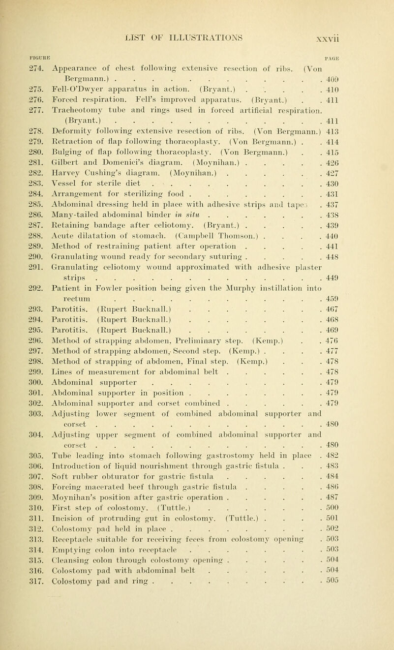 FIGURE PAGE 274. Appearance of chest following extensive resection of ribs. (Von Bergmann.) 40D 275. Fell-O'Dwyer apparatus in action. (Bryant.) ..... 410 276. Forced respiration. Fell's improved apparatus. (Bryant.) . . 411 277. Tracheotomy tube and rings used in forced artificial respiration. (Bryant.) 411 278. Deformity following extensive resection of ribs. (Von Bergmann.) 413 279. Retraction of flap following thoracoplasty. (Von Bergmann.) . . 414 280. Bulging of flap following thoracoplasty. (Von Bergmann.) . . 415 281. Gilbert and Domenici's diagram. (Moynihan.) 426 282. Harvey Cushing's diagram. (Moynihan.) 427 283. Vessel for sterile diet . . . 430 284. Arrangement for sterilizing food 431 285. Abdominal dressing held in place with adhesive strips and tapes . 437 286. Many-tailed abdominal binder in situ . . . . . . . . 438 287. Retaining bandage after celiotomy. (Bryant.) ..... 439 288. Acute dilatation of stomach. (Campbell Thomson.) .... 440 289. Method of restraining patient after operation 441 290. Granulating wound ready for secondary suturing 448 291. Granulating celiotomy wound approximated with adhesive plaster strips 449 292. Patient in Fowler position being given the Murphy instillation into rectum 459 293. Parotitis. (Rupert Bucknall.) . . 467 294. Parotitis. (Rupert Bucknall.) 468 295. Parotitis. (Rupert Bucknall.) 469 296. Method of strapping abdomen, Preliminary step. (Kemp.) . . 476 297. Method of strapping abdomen,-Second step. (Kemp.) .... 477 298. Method of strapping of abdomen, Final step. (Kemp.) . . . 478 299. Lines of measurement for abdominal belt 478 300. Abdominal supporter 479 301. Abdominal supporter in position 479 302. Abdominal supporter and corset combined 479 303. Adjusting lower segment of combined abdominal supporter and corset 480 304. Adjusting upper segment of combined abdominal supporter and corset 4S0 305. Tube leading into stomach following gastrostomy held in place . 482 306. Introduction of liquid nourishment through gastric fistula . . . 483 307. Soft rubber obturator for gastric fistula 484 308. Forcing macerated beef through gastric fistula 486 309. Moynihan's position after gastric operation 487 310. First step of colostomy. (Tuttle.) 500 311. Incision of protruding gut in colostomy. (Tuttle.) .... 501 312. Colostomy pad held in place ......... 502 313. Receptacle suitable for receiving feces from colostomy opening . 503 314. Emptying colon into receptacle 503 315. Cleansing colon through colostomy opening 504 316. Colostomy pad with abdominal belt 504 317. Colostomy pad and ring 505