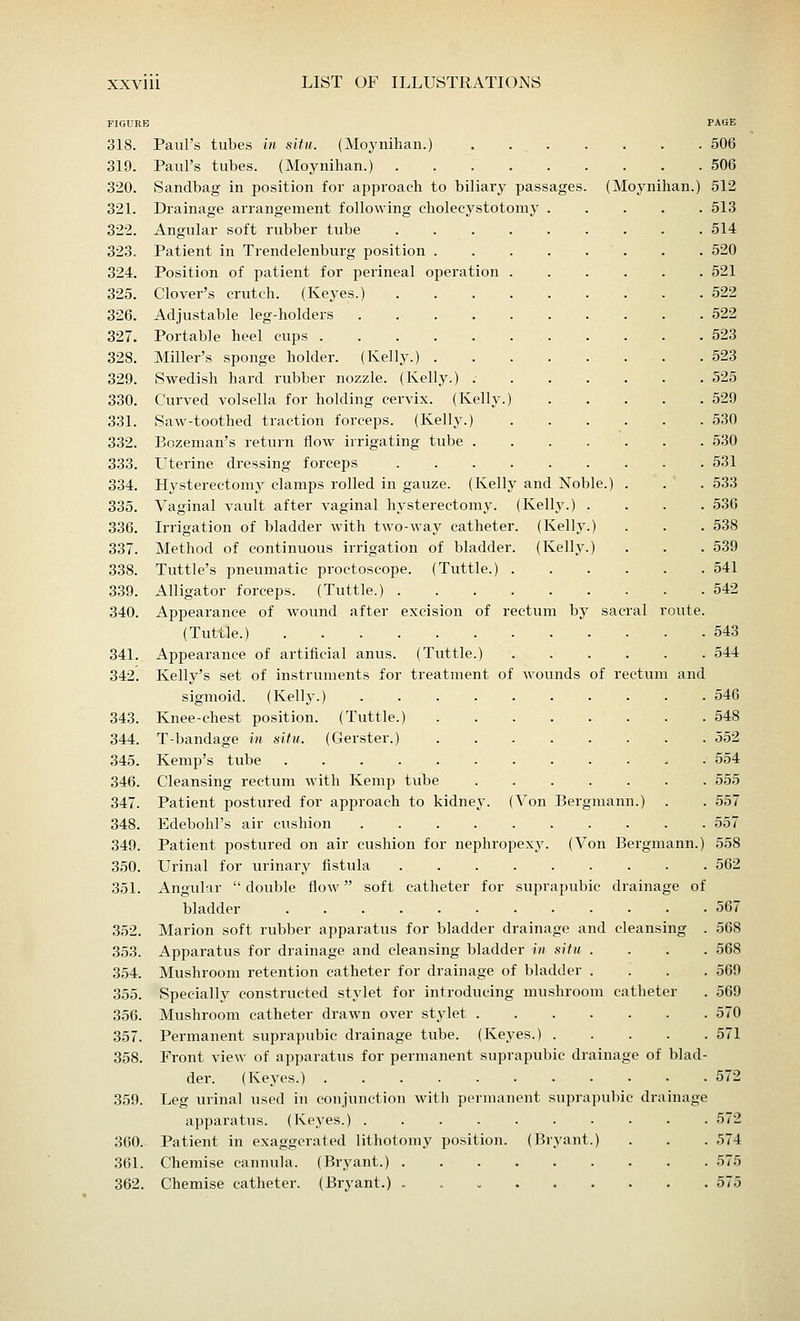 FIGURE PAGE 318. Paul's tubes in situ. (Moynihan.) 506 319. Paul's tubes. (Moynihan.) 506 320. Sandbag in position for approach to biliary passages. (Moynihan.) 512 321. Drainage arrangement following cholecystotoniy 513 322. Angular soft rubber tube 514 323. Patient in Trendelenburg position 520 324. Position of patient for perineal operation 521 325. Clover's crutch. (Keyes.) 522 326. Adjustable leg-holders . . .522 327. Portable heel cups 523 328. Miller's sponge holder. (Kelly.) 523 329. Swedish hard rubber nozzle. (Kelly.) : 525 330. Curved volsella for holding cervix. (Kelly.) 529 331. Saw-toothed traction forceps. (Kelly.) 530 332. Bozeman's return flow irrigating tube 530 333. Uterine dressing forceps 531 334. Hysterectomy clamps rolled in gauze. (Kelly and Noble.) . . . 533 335. Vaginal vault after vaginal hysterectomy. (Kelly.) .... 536 336. Irrigation of bladder with two-way catheter. (Kelly.) . . . 538 337. Method of continuous irrigation of bladder. (Kelly.) . . . 539 338. Tuttle's pneumatic proctoscope. (Tuttle.) 541 339. Alligator forceps. (Tuttle.) 542 340. Appearance of wound after excision of rectum by sacral route. (Tuttle.) 543 341. Appearance of artificial anus. (Tuttle.) 544 342. Kelly's set of instruments for treatment of wounds of rectum and sigmoid. (Kelly.) 546 343. Knee-chest position. (Tuttle.) 548 344. T-bandage in situ. (Gerster.) 552 345. Kemp's tube 554 346. Cleansing rectum with Kemp tube 555 347. Patient postured for approach to kidney. (Von Bergmann.) . . 557 348. EdebohFs air cushion 557 349. Patient postured on air cushion for nephropexy. (Von Bergmann.) 558 350. Urinal for urinary fistula 562 351. Angular double flow soft catheter for suprapubic drainage of bladder 567 352. Marion soft rubber apparatus for bladder drainage and cleansing . 568 353. Apparatus for drainage and cleansing bladder in situ .... 568 354. Mushroom retention catheter for drainage of bladder .... 569 355. Specially constructed stylet for introducing mushroom catheter . 569 356. Mushroom catheter drawn over stylet 570 357. Permanent suprapubic drainage tube. (Keyes.) 571 358. Front view of apparatus for permanent suprapubic drainage of blad- der. (Keyes.) 572 359. Leg urinal used in conjunction with permanent suprapubic drainage apparatus. (Keyes.) 572 360. Patient in exaggerated lithotomy position. (Bryant.) . . . 574 361. Chemise cannula. (Bryant.) 575 362. Chemise catheter. (Bryant.) 575