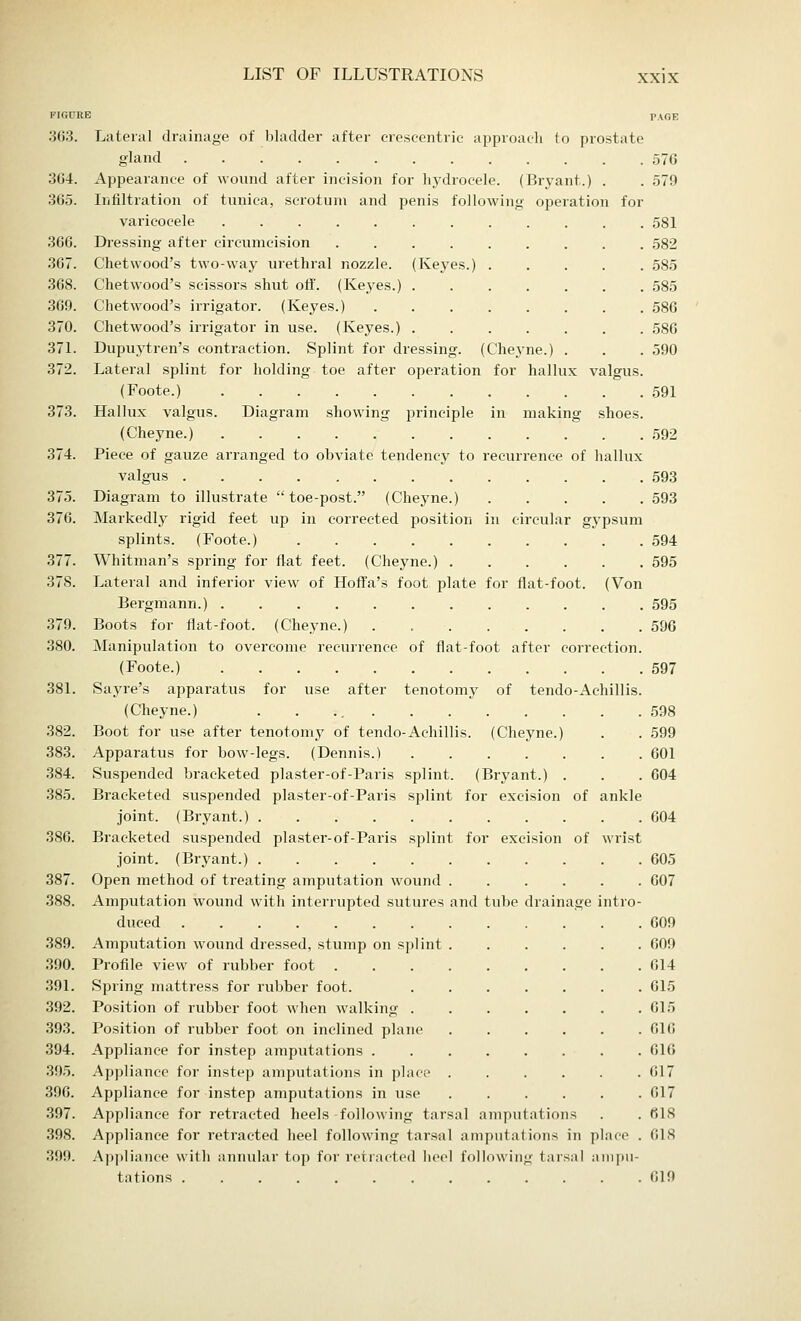 363. Lateral drainage of bladder after crescentric approach to prostate gland 576 364. Appearance of wound after incision for hydrocele. (Bryant.) . . 579 365. Infiltration of tunica, scrotum and penis following operation for varicocele 581 366. Dressing after circumcision 582 367. Chetwood's two-way urethral nozzle. (Keyes.) 585 368. Chetwood's scissors shut off. (Keyes.) ....... 585 369. Chetwood's irrigator. (Keyes.) ........ 586 370. Chetwood's irrigator in use. (Keyes.) 586 371. Dupuytren's contraction. Splint for dressing. (Cheyne.) . . . 590 372. Lateral splint for holding toe after operation for hallux valgus. (Foote.) 591 373. Hallux valgus. Diagram showing principle in making shoes. (Cheyne.) 592 374. Piece of gauze arranged to obviate tendency to recurrence of hallux valgus 593 375. Diagram to illustrate toe-post. (Cheyne.) 593 376. Markedly rigid feet up in corrected position in circular gypsum splints. (Foote.) 594 377. Whitman's spring for flat feet. (Cheyne.) 595 37S. Lateral and inferior view of Hoffa's foot plate for flat-foot. (Von Bergmann.) 595 379. Boots for flat-foot. (Cheyne.) . 596 380. Manipulation to overcome recurrence of flat-foot after correction. (Foote.) 597 381. Sayre's apparatus for use after tenotomy of tendo-Achillis. (Cheyne.) . . 598 382. Boot for use after tenotomy of tendo-Achillis. (Cheyne.) . . 599 383. Apparatus for bow-legs. (Dennis.) 601 384. Suspended bracketed plaster-of-Paris splint. (Bryant.) . . . 604 385. Bracketed suspended plaster-of-Paris splint for excision of ankle joint. (Bryant.) 604 3S6. Bracketed suspended plaster-of-Paris splint for excision of wrist joint. (Bryant.) . 605 387. Open method of treating amputation wound 607 388. Amputation wound with interrupted sutures and tube drainage intro- duced 609 389. Amputation wound dressed, stump on splint 609 390. Profile view of rubber foot 614 391. Spring mattress for rubber foot. 615 392. Position of rubber foot when walking 615 393. Position of rubber foot on inclined plane 616 394. Appliance for instep amputations 616 395. Appliance for instep amputations in place . . . . . .617 396. Appliance for instep amputations in use 617 397. Appliance for retracted heels following tarsal amputations . . 61S 398. Appliance for retracted heel following tarsal amputations in place . 618 399. Appliance with annular top for retracted heel following tarsal ampu- tations 619