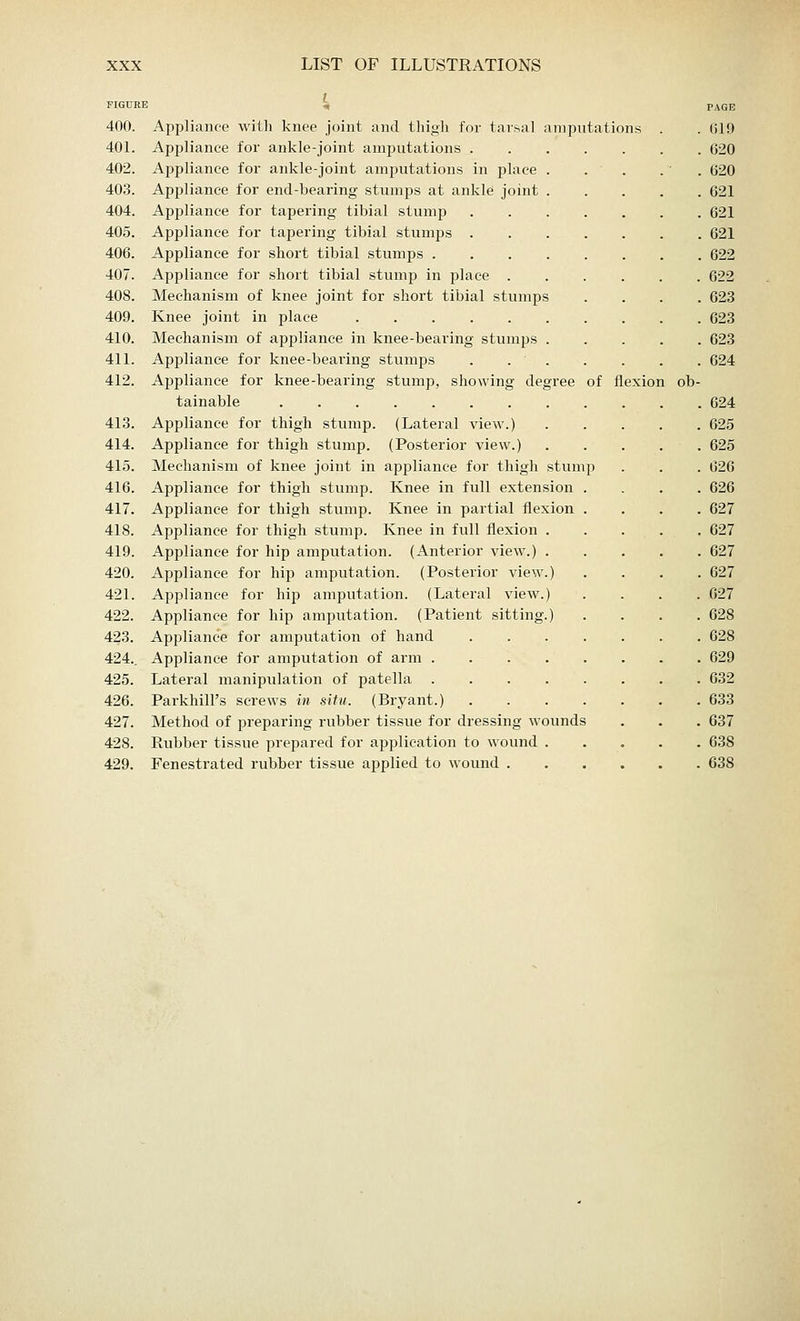 FIGURE « 400. Appliance with knee joint and thigh for tarsal amputations 401. Appliance for ankle-joint amputations . 402. Appliance for ankle-joint amputations in place . 403. Appliance for end-bearing stumps at ankle joint . 404. Appliance for tapering tibial stump 405. Appliance for tapering tibial stumps . 406. Appliance for short tibial stumps .... 407. Appliance for short tibial stump in place . 408. Mechanism of knee joint for short tibial stumps 409. Knee joint in place . 410. Mechanism of appliance in knee-bearing stumps . 411. Appliance for knee-bearing stumps . . • . 412. Appliance for knee-bearing stump, showing degree tainable 413. Appliance for thigh stump. (Lateral view.) 414. Appliance for thigh stump. (Posterior view.) 415. Mechanism of knee joint in appliance for thigh stum 416. Appliance for thigh stump. Knee in full extension 417. Appliance for thigh stump. Knee in partial flexion 418. Appliance for thigh stump. Knee in full flexion 419. Appliance for hip amputation. (Anterior view.) 420. Appliance for hip amputation. (Posterior view 421. Appliance for hip amputation. (Lateral view. 422. Appliance for hip amputation. (Patient sitting 423. Appliance for amputation of hand 424.. Appliance for amputation of arm . 425. Lateral manipulation of patella 426. ParkhilPs screws in situ. (Bryant.) 427. Method of preparing rubber tissue for dressing wounds 428. Rubber tissue prepared for application to wound 429. Fenestrated rubber tissue applied to wound . of flexion ob- PAGE 619 620 620 621 621 621 622 622 623 623 623 624 624 625 625 626 626 627 627 627 627 627 628 628 629 632 633 637 638 638