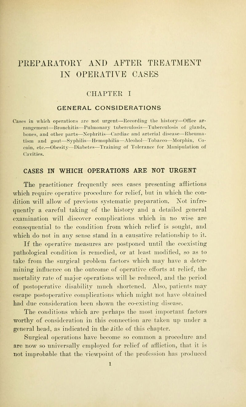 PREPARATORY AND AFTER TREATMENT IN OPERATIVE CASES CHAPTEE I GENERAL CONSIDERATIONS Cases in which operations are not urgent—Recording the history—Office ar- rangement—Bronchitis—Pulmonary tuberculosis—Tuberculosis of glands, bones, and other parts—Nephritis—Cardiac and arterial disease—Rheuma- tism and gout—Syphilis—Hemophilia—Alcohol—Tobacco—Morphin, Co- cain, etc.—Obesity—Diabetes—Training of Tolerance for Manipulation of Cavities. CASES IN WHICH OPERATIONS ARE NOT URGENT The practitioner frequently sees cases presenting afflictions which require operative procedure for relief, but in which the con- dition will allow of previous systematic preparation. !STot infre- quently a careful taking of the history and a detailed general examination will discover complications which in no wise are consequential to the condition from which relief is sought, and which do not in any sense stand in a causative relationship to it. If the operative measures are postponed until the coexisting pathological condition is remedied, or at least modified, so as to take from the surgical problem factors which may have a deter- mining influence on the outcome of operative efforts at relief, the mortality rate of major operations will be reduced, and the period of postoperative disability much shortened. Also, patients may escape postoperative complications which might not have obtained had due consideration been shown the co-existing disease. The conditions which are perhaps the most important factors worthy of consideration in this connection are taken up under a general head, as indicated in the .title of this chapter. Surgical operations have become so common a procedure and are now so universally employed for relief of affliction, that it is not improbable that the viewpoint of the profession has produced
