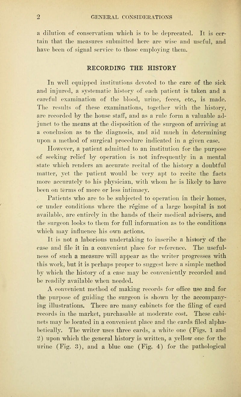a dilution of conservatism which is to be deprecated. It is cer- tain that the measures submitted here are wise and useful, and have been of signal service to those employing them. RECORDING THE HISTORY In well equipped institutions devoted to the care of the sick and injured, a systematic history of each patient is taken and a careful examination of the blood, urine, feces, etc., is made. The results of these examinations, together with the history, are recorded by the house staff, and as a rule form a valuable ad- junct to the means at the disposition of the surgeon of arriving at a conclusion as to the diagnosis, and aid much in determining upon a method of surgical procedure indicated in a given case. However, a patient admitted to an institution for the purpose of seeking relief by operation is not infrequently in a mental state which renders an accurate recital of the history a doubtful matter, yet the patient would be very apt to recite the facts more accurately to his physician, with whom he is likely to have been on terms of more or less intimacy. Patients who are to be subjected to operation in their homes, or under conditions where the regime of a large hospital is not available, are entirely in the hands of their medical advisers, and the surgeon looks to them for full information as to the conditions which may influence his own actions. It is not a laborious undertaking to inscribe a history of the case and file it in a convenient place for reference. The useful- ness of such a measure will appear as the writer progresses with this work, but it is perhaps proper to suggest here a simple method by which the history of a case may be conveniently recorded and be readily available when needed. A convenient method of making records for office use and for the purpose of guiding the surgeon is shown by the accompany- ing illustrations. There are many cabinets for the filing of card records in the market, purchasable at moderate cost. These cabi- nets may be located in a convenient place and the cards filed alpha- betically. The writer uses three cards, a white one (Figs. 1 and 2) upon which the general history is written, a yellow one for the urine (Fig. 3), and a blue one (Fig. 4) for the pathological