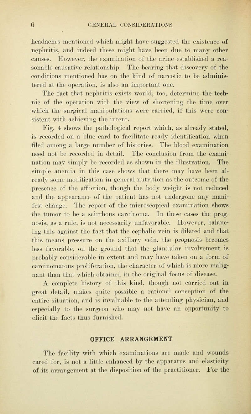 headaches mentioned which might have suggested the existence of nephritis, and indeed these might have been dne to many other causes. However, the examination of the nrine established a rea- sonable causative relationship. The bearing that discovery of the conditions mentioned has on the kind of narcotic to be adminis- tered at the operation, is also an important one. The fact that nephritis exists would, too, determine the tech- nic of the operation with the view of shortening the time over which the surgical manipulations were carried, if this were con- sistent with achieving the intent. Fig. 4 shows the pathological report which, as already stated, is recorded on a blue card to facilitate ready identification when filed among a large number of histories. The blood examination need not be recorded in detail. The conclusion from the exami- nation may simply be recorded as shown in the illustration. The simple anemia in this case shows that there may have been al- ready some modification in general nutrition as the outcome of the presence of the affliction, though the body weight is not reduced and the appearance of the patient has not undergone any mani- fest change. The report of the microscopical examination shows the tumor to be a scirrhous carcinoma. In these cases the prog- nosis, as a rule, is not necessarily unfavorable. However, balanc- ing this against the fact that the cephalic vein is dilated and that this means pressure on the axillary vein, the prognosis becomes less favorable, on the ground that the glandular involvement is probably considerable in extent and may have taken on a form of carcinomatous proliferation, the character of which is more malig- nant than that which obtained in the original focus of disease. A complete history of this kind, though not carried out in great detail, makes quite possible a rational conception of the entire situation, and is invaluable to the attending physician, and especially to the surgeon who may not have an opportunity to elicit the facts thus furnished. OFFICE ARRANGEMENT The facility with which examinations are made and wounds cared for, is not a little enhanced by the apparatus and elasticity of its arrangement at the disposition of the practitioner. For the