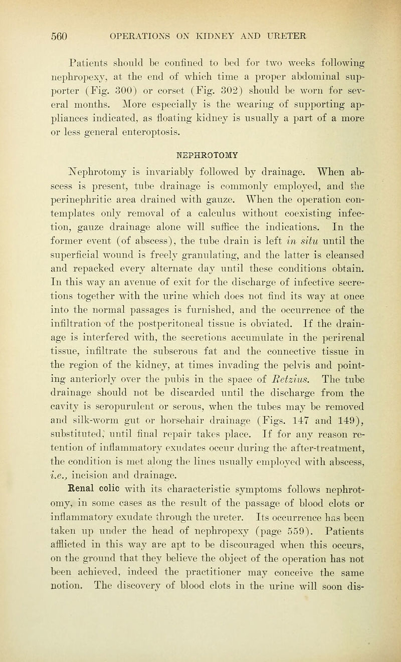 Patients should be confined to bed for two weeks following nephropexy, at the end of which time a proper abdominal sup- porter (Fig. 300) or corset (Fig. 302) should be worn for sev- eral months. More especially is the wearing of supporting ap- pliances indicated, as floating kidney is usually a part of a more or less general enteroptosis. NEPHROTOMY Nephrotomy is invariably followed by drainage. When ab- scess is present, tube drainage is commonly employed, and the perinephritic area drained with gauze. When the operation con- templates only removal of a calculus without coexisting infec- tion, gauze drainage alone will suffice the indications. In the former event (of abscess), the tube drain is left in situ until the superficial wound is freely granulating, and the latter is cleansed and repacked every alternate day until these conditions obtain. In this way an avenue of exit for the discharge of infective secre- tions together with the urine which does not find its way at once into the normal passages is furnished, and the occurrence of the infiltration of the postperitoneal tissue is obviated. If the drain- age is interfered with, the secretions accumulate in the perirenal tissue, infiltrate the subserous fat and the connective tissue in the region of the kidney, at times invading the pelvis and point- ing anteriorly over the pubis in the space of Betzius. The tube drainage should not be discarded until the discharge from the cavity is seropurulent or serous, when the tubes may be removed and silk-worm gut or horsehair drainage (Figs. 147 and 149), substituted, until final repair takes place. If for any reason re- tention of inflammatory exudates occur during the after-treatment, the condition is met along the lines usually employed with abscess, i.e., incision and drainage. Renal colic with its characteristic symptoms follows nephrot- omy, in some cases as the result of the passage of blood clots or inflammatory exudate through the ureter. Its occurrence has been taken up under the head of nephropexy (page 559). Patients afflicted in this way are apt to be discouraged when this occurs, on the ground that they believe the object of the operation has not been achieved, indeed the practitioner may conceive the same notion. The discovery of blood clots in the urine will soon dis-