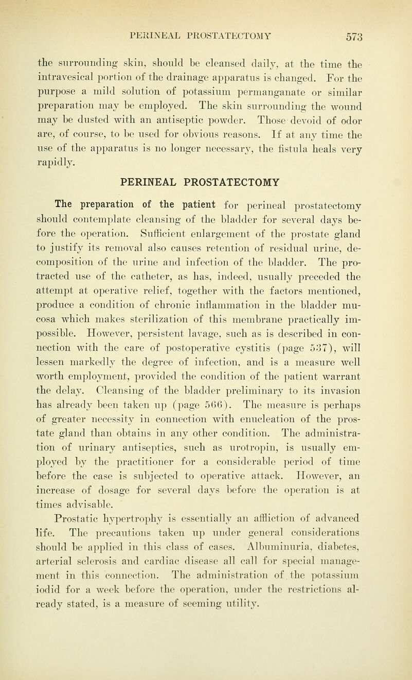 the surrounding skin, should be cleansed daily, at the time the intravesical portion of the drainage apparatus is changed. For the purpose a mild solution of potassium permanganate or similar preparation may be employed. The skin surrounding the wound may be dusted with an antiseptic powder. Those devoid of odor are, of course, to be used for obvious reasons. If at any time the use of the apparatus is no longer necessary, the fistula heals very rapidly. PERINEAL PROSTATECTOMY The preparation of the patient for perineal prostatectomy should contemplate cleansing of the bladder for several days be- fore the operation. Sufficient enlargement of the prostate gland to justify its removal also causes retention of residual urine, de- composition of the urine and infection of the bladder. The pro- tracted use of the catheter, as has, indeed, usually preceded the attempt at operative relief, together with the factors mentioned, produce a condition of chronic inflammation in the bladder mu- cosa which makes sterilization of this membrane practically im- possible. However, persistent lavage, such as is described in con- nection with the care of postoperative cystitis (page 537), will lessen markedly the degree of infection, and is a measure well worth employment, provided the condition of the patient warrant the delay. Cleansing of the bladder preliminary to its invasion has already been taken up (page 566). The measure is perhaps of greater necessity in connection with enucleation of the pros- tate gland than obtains in any other condition. The administra- tion of urinary antiseptics, such as urotropin, is usually em- ployed by the practitioner for a considerable period of time before the case is subjected to operative attack. However, an increase of dosage for several days before the operation is at times advisable. Prostatic hypertrophy is essentially an affliction of advanced life. The precautions taken up under general considerations should be applied in this class of cases. Albuminuria, diabetes, arterial sclerosis and cardiac disease all call for sj)ecial manage- ment in this connection. The administration of. the potassium iodid for a week before the operation, under the restrictions al- ready stated, is a measure of seeming utility.