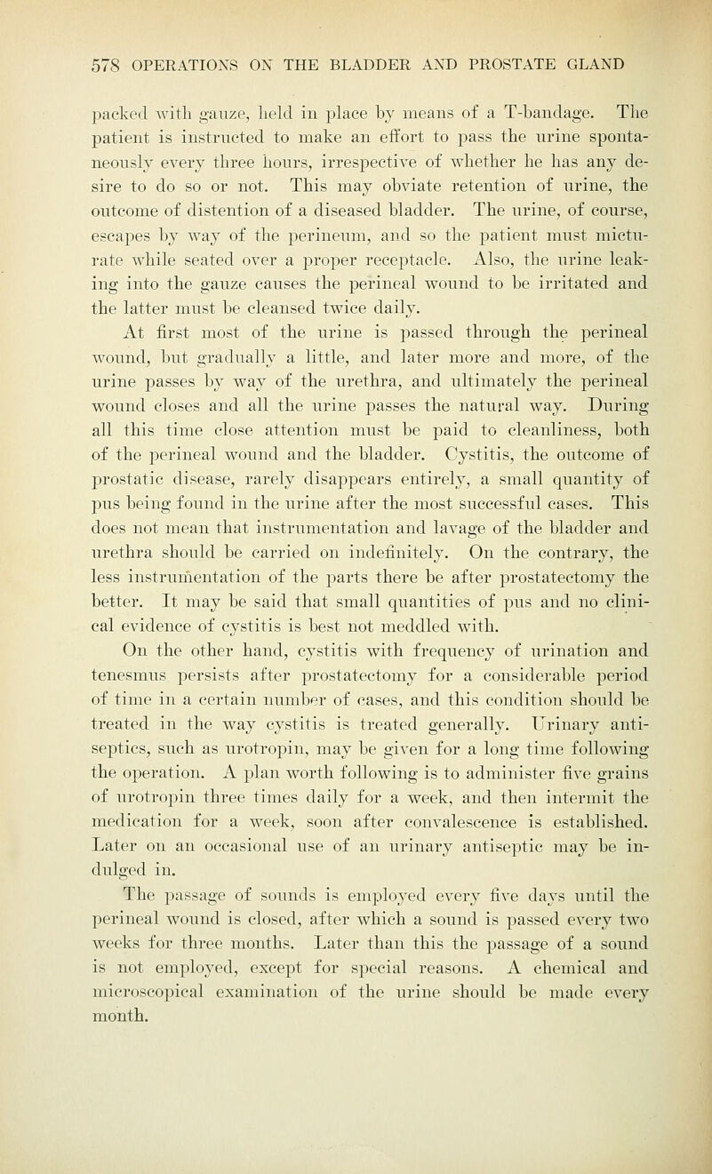 packed with, gauze, held in place by means of a T-bandage. The patient is instructed to make an effort to pass the urine sponta- neously every three hours, irrespective of whether he has any de- sire to do so or not. This may obviate retention of urine, the outcome of distention of a diseased bladder. The urine, of course, escapes by way of the perineum, and so the patient must mictu- rate while seated over a proper receptacle. Also, the urine leak- ing into the gauze causes the perineal wound to be irritated and the latter must be cleansed twice daily. At first most of the urine is passed through the perineal wound, but gradually a little, and later more and more, of the urine passes by way of the urethra, and ultimately the perineal wound closes and all the urine passes the natural way. During all this time close attention must be paid to cleanliness, both of the perineal wound and the bladder. Cystitis, the outcome of prostatic disease, rarely disappears entirely, a small quantity of pus being found in the urine after the most successful cases. This does not mean that instrumentation and lavage of the bladder and urethra should be carried on indefinitely. On the contrary, the less instrumentation of the parts there be after prostatectomy the better. It may be said that small quantities of pus and no clini- cal evidence of cystitis is best not meddled with. On the other hand, cystitis with frequency of urination and tenesmus persists after prostatectomy for a considerable period of time in a certain number of cases, and this condition should be treated in the way cystitis is treated generally. Urinary anti- septics, such as urotropin, may be given for a long time following the operation. A plan worth following is to administer five grains of urotropin three times daily for a week, and then intermit the medication for a week, soon after convalescence is established. Later on an occasional use of an urinary antiseptic may be in- dulged in. The passage of sounds is employed every five days until the perineal wound is closed, after which a sound is passed every two weeks for three months. Later than this the passage of a sound is not employed, except for special reasons. A chemical and microscopical examination of the urine should be made every month.