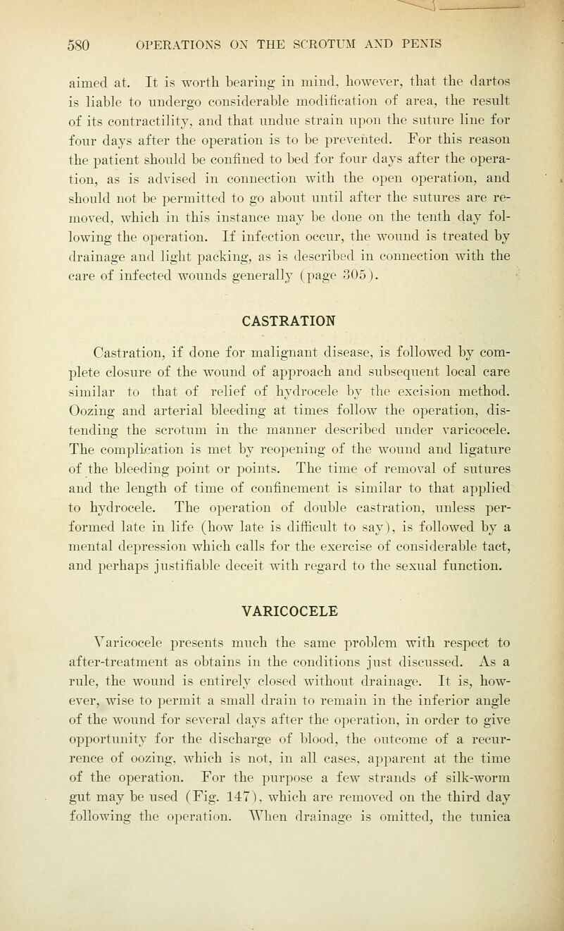 aimed at. It is worth bearing in mind, however, that the dartos is liable to undergo considerable modification of area, the result of its contractility, and that undue strain upon the suture line for four days after the operation is to be prevented. For this reason the patient should be confined to bed for four days after the opera- tion, as is advised in connection with the open operation, and should not be permitted to go about until after the sutures are re- moved, which in this instance may be done on the tenth day fol- lowing the operation. If infection occur, the wound is treated by drainage and light packing, as is described in connection with the care of infected wounds generally (page 305). CASTRATION Castration, if done for malignant disease, is followed by com- plete closure of the wound of approach and subsequent local care similar to that of relief of hydrocele by the excision method. Oozing and arterial bleeding at times follow the operation, dis- tending the scrotum in the manner described under varicocele. The complication is met by reopening of the wound and ligature of the bleeding point or points. The time of removal of sutures and the length of time of confinement is similar to that applied to hydrocele. The operation of double castration, unless per- formed late in life (how late is difficult to say), is followed by a mental depression which calls for the exercise of considerable tact, and perhaps justifiable deceit with regard to the sexual function. VARICOCELE Varicocele presents much the same problem with respect to after-treatment as obtains in the conditions just discussed. As a rule, the wound is entirely closed without drainage. It is, how- ever, wise to permit a small drain to remain in the inferior angle of the wound for several days after the operation, in order to give opportunity for the discharge of blood, the outcome of a recur- rence of oozing, which is not, in all cases, apparent at the time of the operation. Tor the purpose a few strands of silk-worm gut may be used (Fig. 147), which are removed on the third day following the operation. When drainage is omitted, the tunica