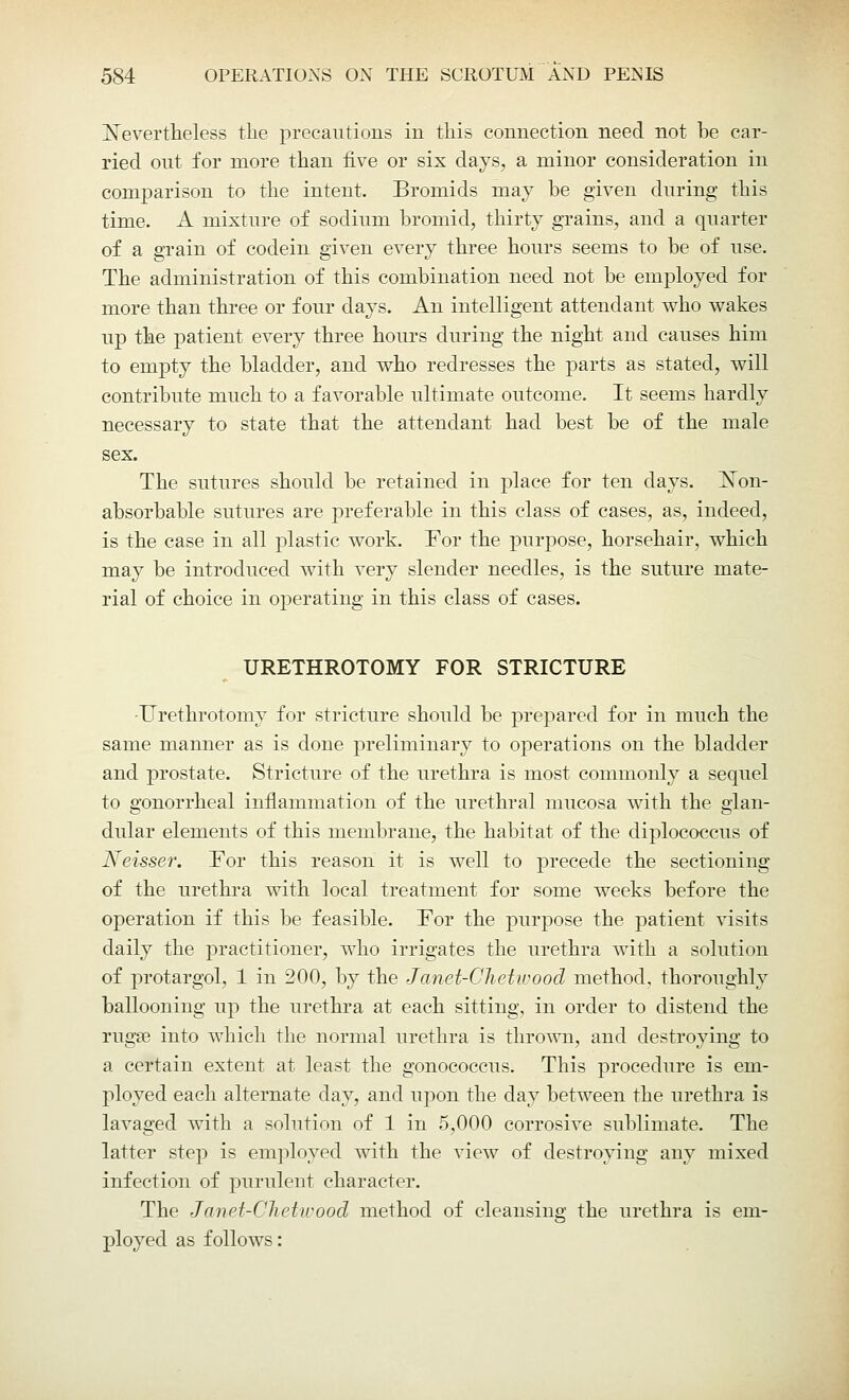 Nevertheless the precautions in this connection need not be car- ried out for more than five or six days, a minor consideration in comparison to the intent. Bromids may be given during this time. A mixture of sodium bromid, thirty grains, and a quarter of a grain of codein given every three hours seems to be of use. The administration of this combination need not be employed for more than three or four days. An intelligent attendant who wakes up the patient every three hours during the night and causes him to empty the bladder, and who redresses the parts as stated, will contribute much to a favorable ultimate outcome. It seems hardly necessary to state that the attendant had best be of the male sex. The sutures should be retained in place for ten days. Non- absorbable sutures are preferable in this class of cases, as, indeed, is the case in all plastic work. For the purpose, horsehair, which may be introduced with very slender needles, is the suture mate- rial of choice in operating in this class of cases. URETHROTOMY FOR STRICTURE -Urethrotomy for stricture should be prepared for in much the same manner as is done preliminary to operations on the bladder and prostate. Stricture of the urethra is most commonly a sequel to gonorrheal inflammation of the urethral mucosa with the glan- dular elements of this membrane, the habitat of the diplococcus of Neisser. Tor this reason it is well to precede the sectioning of the urethra with local treatment for some weeks before the operation if this be feasible. Tor the purpose the patient visits daily the practitioner, who irrigates the urethra with a solution of protargol, 1 in 200, by the Janet-Chetwood method, thoroughly ballooning up the urethra at each sitting, in order to distend the rugae into which the normal urethra is thrown, and destroying to a certain extent at least the gonococcus. This procedure is em- ployed each alternate day, and upon the day between the urethra is lavaged with a solution of 1 in 5,000 corrosive sublimate. The latter step is employed with the view of destroying any mixed infection of purulent character. The Janet-Chetwood method of cleansing the urethra is em- ployed as follows:
