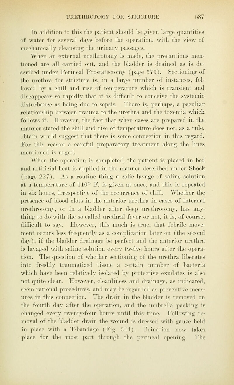 In addition to this the patient should be given large quantities of water for several days before the operation, with the view of mechanically cleansing the urinary passages. When an external urethrotomy is made, the precautions men- tioned are all carried out, and the bladder is drained as is de- scribed under Perineal Prostatectomy (page 573). Sectioning of the urethra for stricture is, in a large number of instances, fol- lowed by a chill and rise of temperature which is transient and diseappears so rapidly that it is difficult to conceive the systemic disturbance as being due to sepsis. There is, perhaps, a peculiar relationship between trauma to the urethra and the toxemia which follows it. However, the fact that when cases are prepared in the manner stated the chill and rise of temperature does not, as a rule, obtain would suggest that there is some connection in this regard. For this reason a careful preparatory treatment along the lines mentioned is urged. When the operation is completed, the patient is placed in bed and artificial heat is applied in the manner described under Shock (page 227). As a routine thing a colic lavage of saline solution at a temperature of 110° P. is given at once, and this is repeated in six hours, irrespective of the occurrence of chill. Whether the presence of blood clots in the anterior urethra in cases of internal urethrotomy, or in a bladder after deep urethrotomy, has any- thing to do with the so-called urethral fever or not, it is, of course, difficult to say. However, this much is true, that febrile move- ment occurs less frequently as a complication later on (the second day), if the bladder drainage be perfect and the anterior urethra is lavaged with saline solution every twelve hours after the opera- tion. The question of whether sectioning of the urethra liberates into freshly traumatized tissue a certain number of bacteria which have been relatively isolated by protective exudates is also not quite clear. However, cleanliness and drainage, as indicated, seem rational procedures, and may be regarded as preventive meas- ures in this connection. The drain in the bladder is removed on the fourth day after the operation, and the umbrella packing is changed every twenty-four hours until this time. Following re- moval of the bladder drain the wound is dressed with gauze held in place with a T-bandage (Pig. 344). Urination now takes place for the most part through the perinea] opening. The