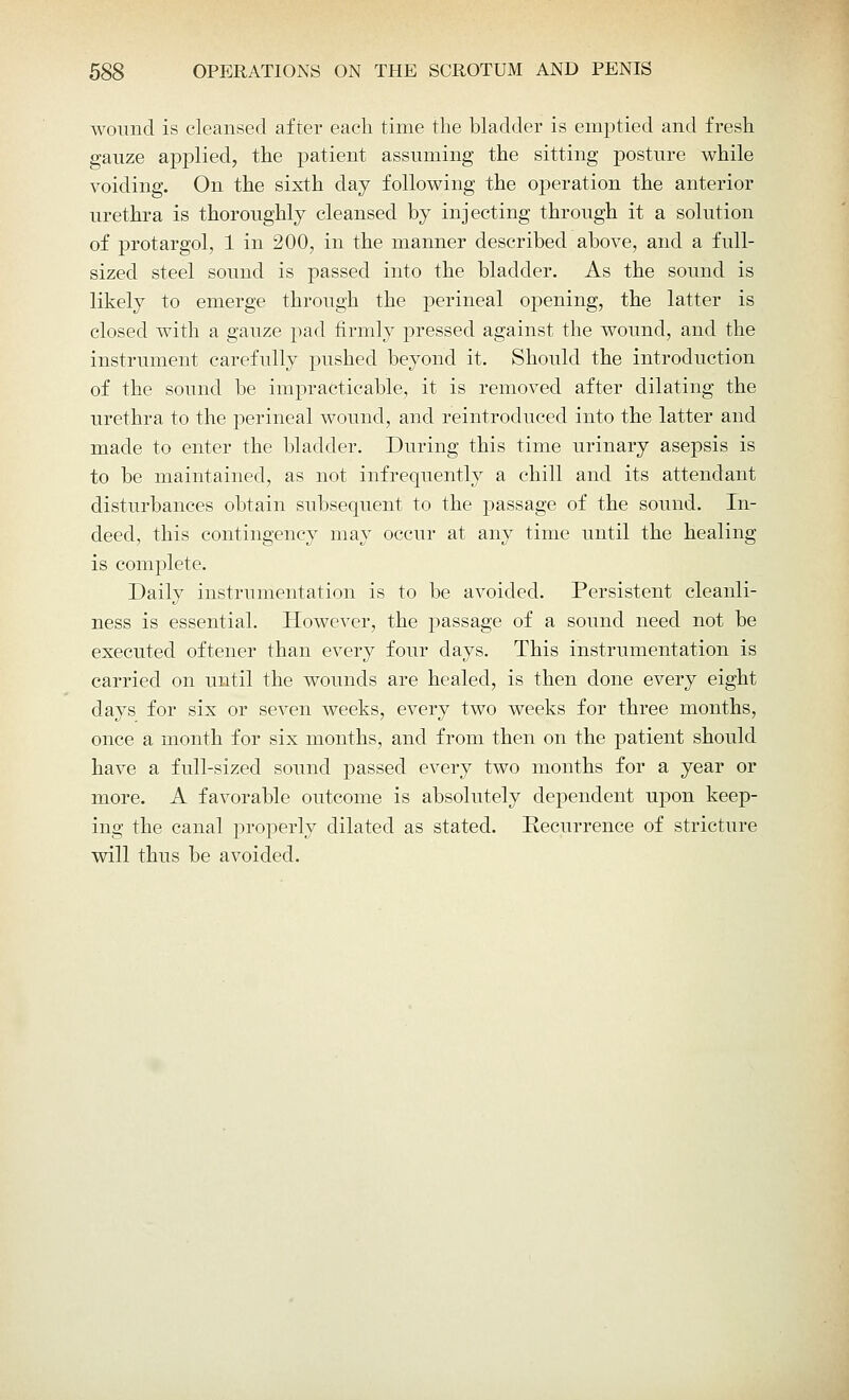 wound is cleansed after each time the bladder is emptied and fresh gauze applied, the patient assuming the sitting posture while voiding. On the sixth day following the operation the anterior urethra is thoroughly cleansed by injecting through it a solution of protargol, 1 in 200, in the manner described above, and a full- sized steel sound is passed into the bladder. As the sound is likely to emerge through the perineal opening, the latter is closed with a gauze pad firmly pressed against the wound, and the instrument carefully pushed beyond it. Should the introduction of the sound be impracticable, it is removed after dilating the urethra to the perineal wound, and reintroduced into the latter and made to enter the bladder. During this time urinary asepsis is to be maintained, as not infrequently a chill and its attendant disturbances obtain subsequent to the passage of the sound. In- deed, this contingency may occur at any time until the healing is complete. Daily instrumentation is to be avoided. Persistent cleanli- ness is essential. However, the passage of a sound need not be executed oftener than every four days. This instrumentation is carried on until the wounds are healed, is then done every eight days for six or seven weeks, every two weeks for three months, once a month for six months, and from then on the patient should have a full-sized sound passed every two months for a year or more. A favorable outcome is absolutely dependent upon keep- ing the canal properly dilated as stated. Eecurrence of stricture will thus be avoided.