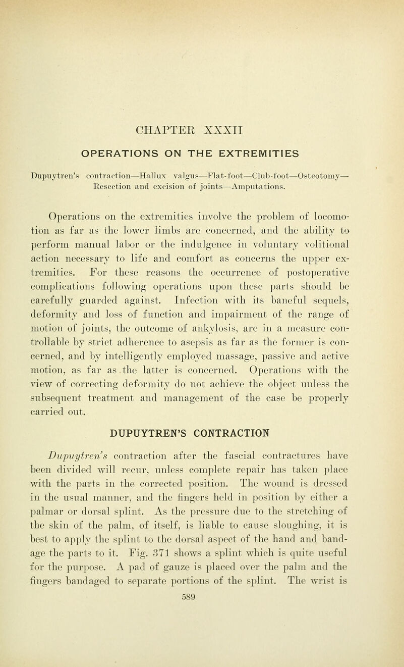 CHAPTEK XXXII OPERATIONS ON THE EXTREMITIES Dupuytren's contraction—Hallux valgus—Flat-foot—Club-foot—Osteotomy— Resection and excision of joints—Amputations. Operations on the extremities involve the problem of locomo- tion as far as the lower limbs are concerned, and the ability to perform manual labor or the indulgence in voluntary volitional action necessary to life and comfort as concerns the upper ex- tremities. For these reasons the occurrence of postoperative complications following operations upon these parts should be carefully guarded against. Infection with its baneful sequels, deformity and loss of function and impairment of the range of motion of joints, the outcome of ankylosis, are in a measure con- trollable by strict adherence to asepsis as far as the former is con- cerned, and by intelligently employed massage, passive and active motion, as far as.the latter is concerned. Operations with the view of correcting deformity do not achieve the object unless the subsequent treatment and management of the case be properly carried out. DUPUYTREN'S CONTRACTION Dupuytren's contraction after the fascial contractures have been divided will recur, unless complete repair has taken place with the parts in the corrected position. The wound is dressed in the usual manner, and the fingers held in position by either a palmar or dorsal splint. As the pressure due to the stretching of the skin of the palm, of itself, is liable to cause sloughing, it is best to apply the splint to the dorsal aspect of the hand and band- age the parts to it. Fig. 371 shows a splint which is quite useful for the purpose. A pad of gauze is placed over the palm and the fingers bandaged to separate portions of the splint. The wrist is