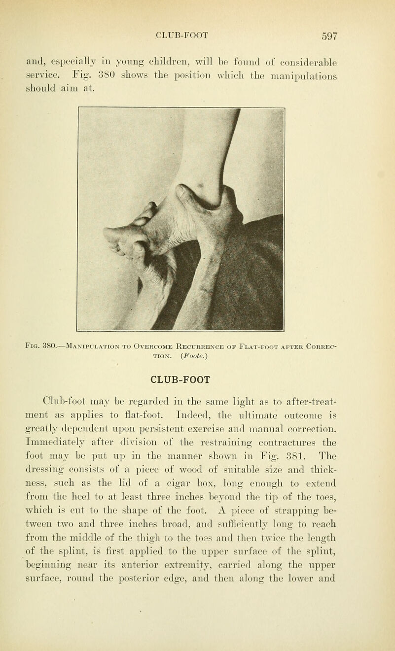 and, especially in young children, will be found of considerable service. Fig. 380 shows the position which the manipulations should aim at. Fig. 380.—Manipulation to Overcome Recurrence of Flat-foot after Correc- tion. (Foote.) CLUB-FOOT Club-foot may be regarded in the same light as to after-treat- ment as applies to flat-foot. Indeed, the ultimate outcome is greatly dependent upon persistent exercise and manual correction. Immediately after division of the restraining contractures the foot may be put up in the manner shown in Fig. 881. The dressing consists of a piece of wood of suitable size and thick- ness, such as the lid of a cigar box, long enough to extend from the heel to at least three inches beyond the tip of the toes, which is cut to the shape of the foot. A piece of strapping be- tween two and three inches broad, and sufficiently long to reach from the middle of the thigh to the toes and then twice the length of the splint, is first applied to the upper surface of the splint, beginning near its anterior extremity, carried along the upper surface, round the posterior edge, and then along the lower and