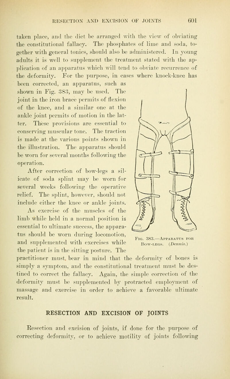 taken place, and the diet be arranged with the view of obviating the constitutional fallacy. The phosphates of lime and soda, to- gether with general tonics, should also be administered. In young adults it is well to supplement the treatment stated with the ap- plication of an apparatus which will tend to obviate recurrence of the deformity. For the purpose, in cases where knock-knee has been corrected, an apparatus, such as shown in Fig. 383, may be used. The joint in the iron brace permits of flexion of the knee, and a similar one at the ankle joint permits of motion in the lat- ter. These provisions are essential to conserving muscular tone. The traction is made at the various points shown in the illustration. The apparatus should be worn for several months following the operation. After correction of bow-legs a sil- icate of soda splint may be worn for several weeks following the operative relief. The splint, however, should not include either the knee or ankle joints. As exercise of the muscles of the limb while held in a normal position is essential to ultimate success, the appara- tus should be worn during locomotion, and supplemented with exercises while the patient is in the sitting posture. The practitioner must, bear in mind that the deformity of bones is simply a symptom, and the constitutional treatment must be des- tined to correct the fallacy. Again, the simple correction of the deformity must be supplemented by protracted employment of massage and exercise in order to achieve a favorable ultimate result. Fig. 383.—Apparatus for Bow-legs. (Dennis.) RESECTION AND EXCISION OF JOINTS Resection and excision of joints, if done for the purpose of correcting deformity, or to achieve motility of joints following