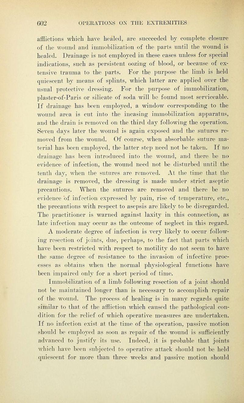 afflictions which have healed, are succeeded by complete closure of the wound and immobilization of the parts until the wound is healed. Drainage is not employed in these cases unless for special indications, such as persistent oozing of blood, or because of ex- tensive trauma to the parts. For the purpose the limb is held quiescent by means of splints, which latter are applied over the usual protective dressing. For the purpose of immobilization, plaster-of-Paris or silicate of soda will be found most serviceable. If drainage has been employed, a window corresponding to the wound area is cut into the incasing immobilization apparatus, and the drain is removed on the third day following the operation. Seven days later the wound is again exposed and the sutures re- moved from the wound. Of course, when absorbable suture ma- terial has been employed, the latter step need not be taken. If no drainage has been introduced into the wound, and there be no evidence of infection, the wound need not be disturbed until the tenth clay, when the sutures are removed. At the time that the drainage is removed, the dressing is made under strict aseptic precautions. When the sutures are removed and there be no evidence of infection expressed by pain, rise of temperature, etc., the precautions with respect to asepsis are likely to be disregarded. The practitioner is warned against laxity in this connection, as late infection may occur as the outcome of neglect in this regard. A moderate degree of infection is very likely to occur follow- ing resection of joints, due, perhaps, to the fact that parts which have been restricted with respect to motility do not seem to have the same degree of resistance to the invasion of infective proc- esses as obtains when the normal physiological functions have been impaired only for a short period of time. Immobilization of a limb following resection of a joint should not be maintained longer than is necessary to accomplish repair of the wound. The process of healing is in many regards quite similar to that of the affliction which caused the pathological con- dition for the relief of which operative measures are undertaken. If no infection exist at the time of the operation, passive motion should be employed as soon as repair of the wound is sufficiently advanced to justify its use. Indeed, it is probable that joints which have been subjected to operative attack should not be held quiescent for more than three weeks and passive motion should
