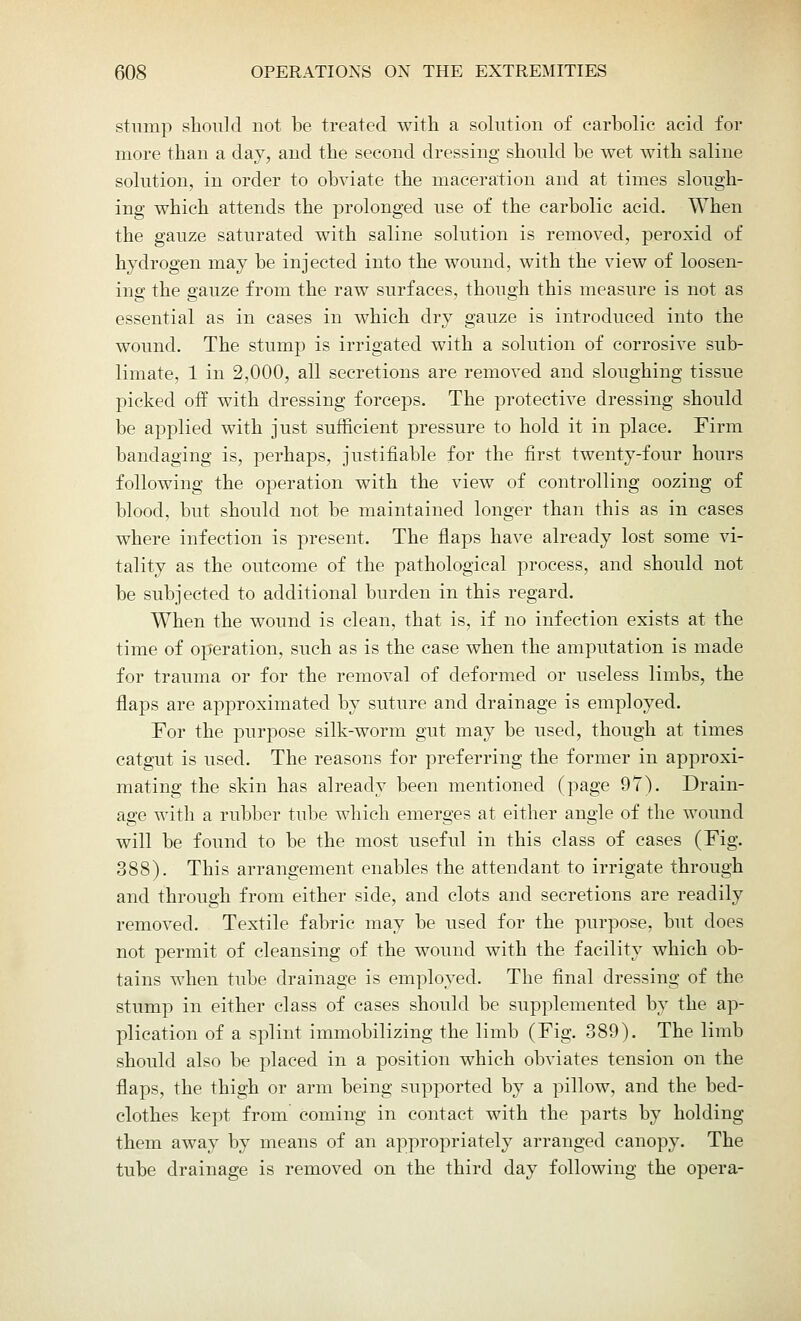 stump should not be treated with a solution of carbolic acid for more than a day, and the second dressing should be wet with saline solution, in order to obviate the maceration and at times slough- ing which attends the prolonged use of the carbolic acid. When the gauze saturated with saline solution is removed, peroxid of hydrogen may be injected into the wound, with the view of loosen- ing the gauze from the raw surfaces, though this measure is not as essential as in cases in which dry gauze is introduced into the wound. The stump is irrigated with a solution of corrosive sub- limate, 1 in 2,000, all secretions are removed and sloughing tissue picked off with dressing forceps. The protective dressing should be applied with just sufficient pressure to hold it in place. Firm bandaging is, perhaps, justifiable for the first twenty-four hours following the operation with the view of controlling oozing of blood, but should not be maintained longer than this as in cases where infection is present. The flaps have already lost some vi- tality as the outcome of the pathological process, and should not be subjected to additional burden in this regard. When the wound is clean, that is, if no infection exists at the time of operation, such as is the case when the amputation is made for trauma or for the removal of deformed or useless limbs, the flaps are approximated by suture and drainage is employed. For the purpose silk-worm gut may be used, though at times catgut is used. The reasons for preferring the former in approxi- mating the skin has already been mentioned (page 97). Drain- age with a rubber tube which emerges at either angle of the wound will be found to be the most useful in this class of cases (Fig. 388). This arrangement enables the attendant to irrigate through and through from either side, and clots and secretions are readily removed. Textile fabric may be used for the purpose, but does not permit of cleansing of the wound with the facility which ob- tains when tube drainage is employed. The final dressing of the stump in either class of cases should be supplemented by the ap- plication of a splint immobilizing the limb (Fig. 389). The limb should also be placed in a position which obviates tension on the flaps, the thigh or arm being supported by a pillow, and the bed- clothes kept from coming in contact with the parts by holding them away by means of an appropriately arranged canopy. The tube drainage is removed on the third day following the opera-