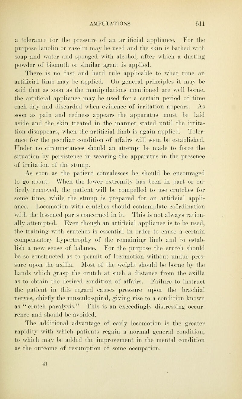 a tolerance for the pressure of an artificial appliance. For the purpose lanolin or vaselin may be used and the skin is bathed with soap and water and sponged with alcohol, after which a dusting powder of bismuth or similar agent is applied. There is no fast and hard rule applicable to what time an artificial limb may be applied. On general principles it may be said that as soon as the manipulations mentioned are well borne, the artificial appliance may be used for a certain period of time each clay and discarded when evidence of irritation appears. As soon as pain and redness appears the apparatus must be laid aside and the skin treated in the manner stated until the irrita- tion disappears, when the artificial limb is again applied. Toler- ance for the peculiar condition of affairs will soon be established. Under no circumstances should an attempt be made to force the situation by persistence in wearing the apparatus in the presence of irritation of the stump. As soon as the patient convalesces he should be encouraged to go about. When the lower extremity has been in part or en- tirely removed, the patient will be compelled to use crutches for some time, while the stump is prepared for an artificial appli- ance. Locomotion with crutches should contemplate coordination with the lessened parts concerned in it. This is not always ration- ally attempted. Even though an artificial appliance is to be used, the training with crutches is essential in order to cause a certain compensatory hypertrophy of the remaining limb and to estab- lish a new sense of balance. For the purpose the crutch should be so constructed as to permit of locomotion without undue pres- sure upon the axilla. Most of the weight should be borne by the hands which grasp the crutch at such a distance from the axilla as to obtain the desired condition of affairs. Failure to instruct the patient in this regard causes pressure upon the brachial nerves, chiefly the musculo-spiral, giving rise to a condition known as  crutch paralysis. This is an exceedingly distressing occur- rence and should be avoided. The additional advantage of early locomotion is the greater rapidity with which patients regain a normal general condition, to which may be added the improvement in the mental condition as the outcome of resumption of some occupation. 41