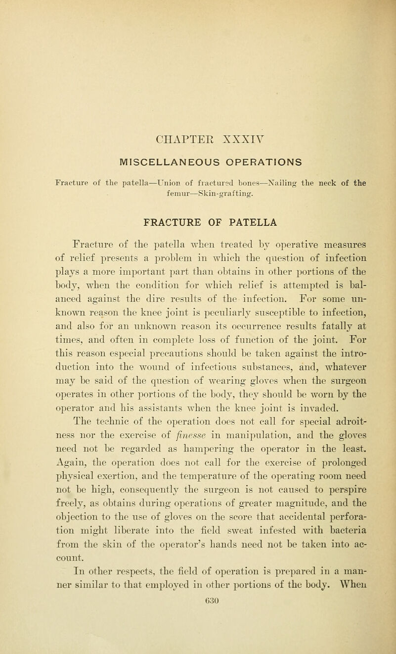 CHAPTEE XXXIV MISCELLANEOUS OPERATIONS Fracture of the patella—Union of fractured bones—Xailing the neck of the femur—Skin-grafting. FRACTURE OF PATELLA Fracture of the patella when treated by operative measures of relief presents a problem in which the question of infection plays a more important part than obtains in other portions of the body, when the condition for which relief is attempted is bal- anced against the dire results of the infection. For some un- known reason the knee joint is peculiarly susceptible to infection, and also for an unknown reason its occurrence results fatally at times, and often in complete loss of function of the joint. For this reason especial precautions should be taken against the intro- duction into the wound of infectious substances, and, whatever may be said of the question of wearing gloves when the surgeon operates in other portions of the body, they should be worn by the operator and his assistants when the knee joint is invaded. The technic of the operation does not call for special adroit- ness nor the exercise of finesse in manipulation, and the gloves need not be regarded as hampering the operator in the least. Again, the operation does not call for the exercise of prolonged physical exertion, and the temperature of the operating room need not be high, consequently the surgeon is not caused to perspire freely, as obtains during operations of greater magnitude, and the objection to the use of gloves on the score that accidental perfora- tion might liberate into the field sweat infested with bacteria from the skin of the operator's hands need not be taken into ac- count. In other respects, the field of operation is prepared in a man- ner similar to that employed in other portions of the body. When