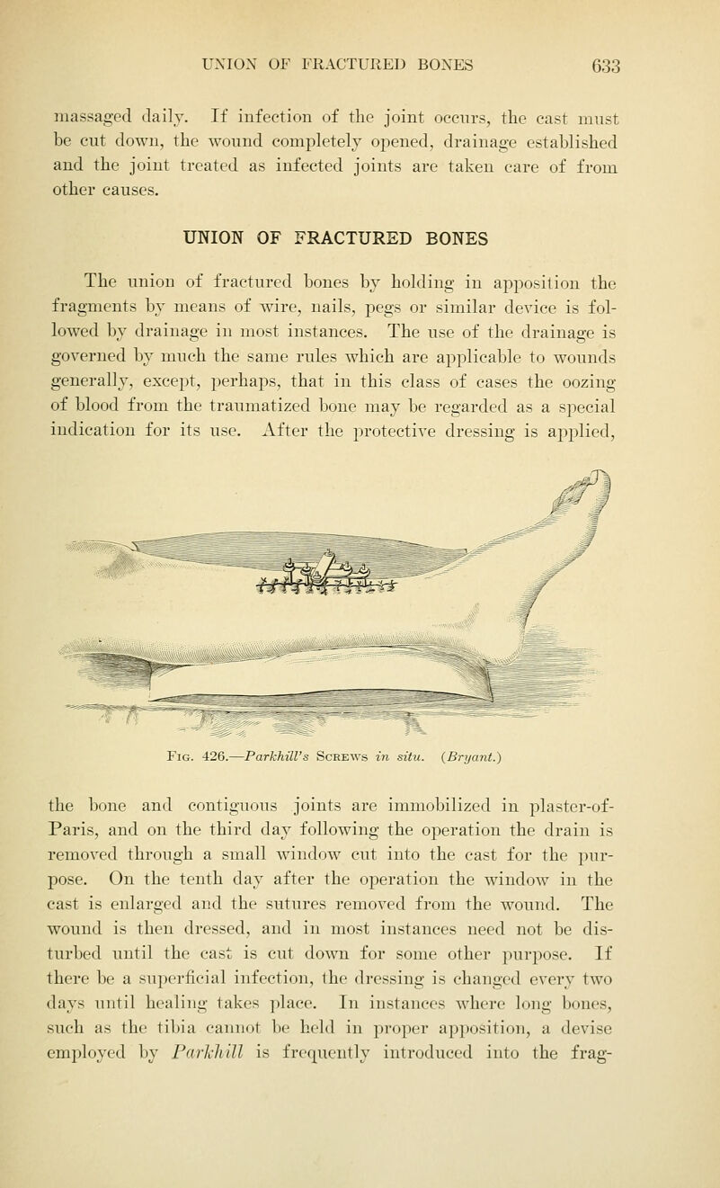 massaged daily. If infection of the joint occurs, the cast must be cut down, the wound completely opened, drainage established and the joint treated as infected joints are taken care of from other causes. UNION OF FRACTURED BONES The union of fractured bones by holding in apposition the fragments by means of wire, nails, pegs or similar device is fol- lowed by drainage in most instances. The use of the drainage is governed by much the same rules which are applicable to wounds generally, except, perhaps, that in this class of cases the oozing of blood from the traumatized bone may be regarded as a special indication for its use. After the protective dressing is applied, Fig. 426.—ParkhiU's Screws in situ. (Bryant.) the bone and contiguous joints are immobilized in plaster-of- Paris, and on the third day following the operation the drain is removed through a small window cut into the cast for the pur- pose. On the tenth day after the operation the window in the cast is enlarged and the sutures removed from the wound. The wound is then dressed, and in most instances need not be dis- turbed until the cast is cut down for some other purpose. If there be a superficial infection, the dressing is changed every two days until healing takes place. In instances where long bones, such as the tibia cannot be held in proper apposition, a devise employed by ParTchill is frequently introduced into the frag-