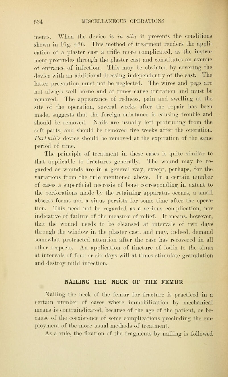 ments. When the device is in situ it presents the conditions shown in Fig. 426. This method of treatment renders the appli- cation of a plaster cast a trifle more complicated, as the instru- ment protrudes through the plaster cast and constitutes an avenue of entrance of infection. This may be obviated by covering the device with an additional dressing independently of the cast. The latter precaution must not be neglected. The wires and pegs are not always well borne and at times cause irritation and must be removed. The appearance of redness, pain and swelling at the site of the operation, several weeks after the repair has been made, suggests that the foreign substance is causing trouble and should be removed. INTails are usually left protruding from the soft parts, and should be removed five weeks after the operation. ParTehill's device should be removed at the expiration of the same period of time. The principle of treatment in these cases is quite similar to that applicable to fractures generally. The wound may be re- garded as wounds are in a general way, except, perhaps, for the variations from the rule mentioned above. In a certain number of cases a superficial necrosis of bone corresponding in extent to the perforations made by the retaining apparatus occurs, a small abscess forms and a sinus persists for some time after the opera- tion. This need not be regarded as a serious complication, nor indicative of failure of the measure of relief. It means, however, that the wound needs to be cleansed at intervals of two days through the window in the plaster cast, and may, indeed, demand somewhat protracted attention after the case has recovered in all other respects. An application of tincture of iodin to the sinus at intervals of four or six days will at times stimulate granulation and destroy mild infection. NAILING THE NECK OF THE FEMUR bailing the neck of the femur for fracture is practiced in a certain number of cases where immobilization by mechanical means is contraindicated, because of the age of the patient, or be- cause of the coexistence of some complications proclnding the em- ployment of the more usual methods of treatment. As a rule, the fixation of the fragments by nailing is followed