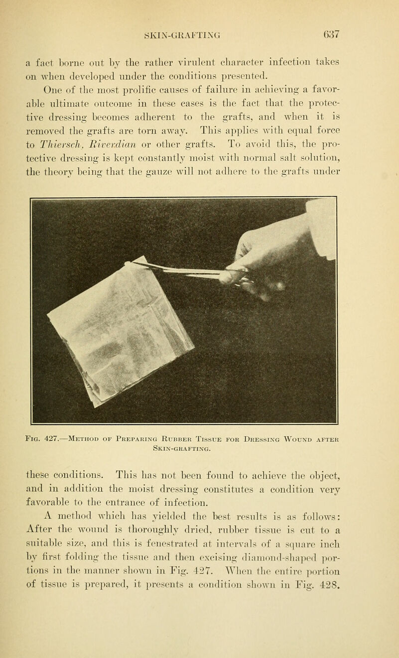 a fact borne out by the rather virulent character infection takes on when developed under the conditions presented. One of the most prolific causes of failure in achieving a favor- able ultimate outcome in these cases is the fact that the protec- tive dressing becomes adherent to the grafts, and when it is removed the grafts are torn away. This applies with equal force to Thiersch, Riverdian or other grafts. To avoid this, the pro- tective dressing is kept constantly moist with normal salt solution, the theory being that the gauze will not adhere to the grafts under Fig. 427.—Method of Preparing Rubber Tissue for Dressing Wound after Skin-grafting. these conditions. This has not been found to achieve the object, and in addition the moist dressing constitutes a condition very favorable to the entrance of infection. A method which has yielded the best results is as follows: After the wound is thoroughly dried, rubber tissue is cut to a suitable size, and this is fenestrated at intervals of a square inch by first folding the tissue and then excising diamond-shaped por- tions in the manner shown in Fig. 427. When the entire portion of tissue is prepared, it presents a condition shown in Fig. 428.