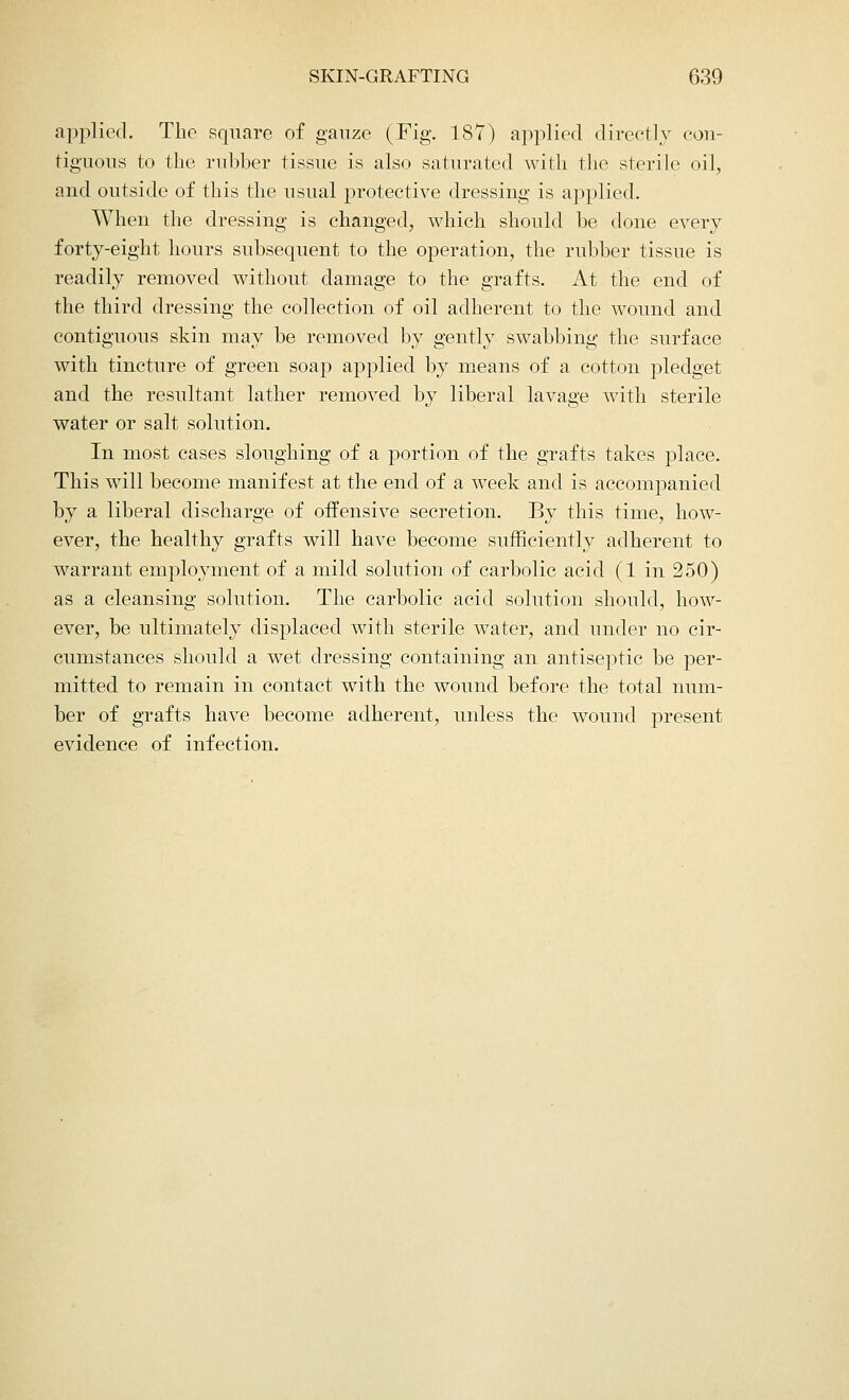 applied. The square of gauze (Fig. 187) applied directly con- tiguous to the rubber tissue is also saturated with the sterile oil, and outside of this the usual protective dressing is applied. When the dressing is changed, which should be done every forty-eight hours subsequent to the operation, the rubber tissue is readily removed without damage to the grafts. At the end of the third dressing the collection of oil adherent to the wound and contiguous skin may be removed by gently swabbing the surface with tincture of green soap applied by means of a cotton pledget and the resultant lather removed by liberal lavage with sterile water or salt solution. In most cases sloughing of a portion of the grafts takes place. This will become manifest at the end of a week and is accompanied by a liberal discharge of offensive secretion. By this time, how- ever, the healthy grafts will have become sufficiently adherent to warrant employment of a mild solution of carbolic acid (1 in 250) as a cleansing solution. The carbolic acid solution should, how- ever, be ultimately displaced with sterile water, and under no cir- cumstances should a wet dressing containing an antiseptic be per- mitted to remain in contact with the wound before the total num- ber of grafts have become adherent, unless the wound present evidence of infection.