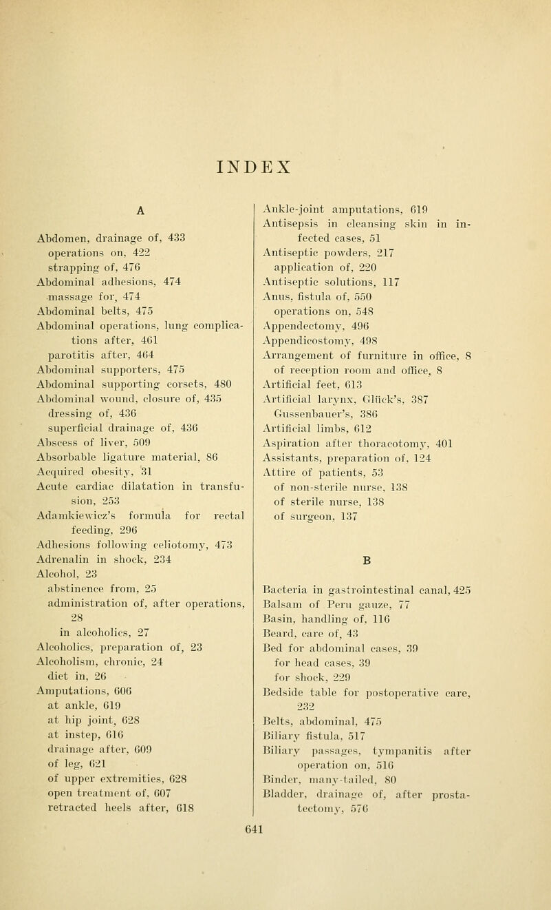INDEX Abdomen, drainage of, 433 operations on, 422 strapping of, 476 Abdominal adhesions, 474 ■massage for, 474 Abdominal belts, 475 Abdominal operations, lung complica- tions after, 4G1 parotitis after, 464 Abdominal supporters, 475 Abdominal supporting corsets, 480 Abdominal wound, closure of, 435 dressing of, 436 superficial drainage of, 436 Abscess of liver, 509 Absorbable ligature material, 86 Acquired obesity, '31 Acute cardiac dilatation in transfu- sion, 253 Adamkiewicz's formula for rectal feeding, 296 Adhesions following celiotomy, 473 Adrenalin in shock, 234 Alcohol, 23 abstinence from, 25 administration of, after operations, 28 in alcoholics, 27 Alcoholics, preparation of, 23 Alcoholism, chronic, 24 diet in, 26 Amputations, 606 at ankle, 619 at hip joint, 628 at instep, 616 drainage after, 609 of leg, 021 of upper extremities, 628 open treatment of, 607 retracted heels after, 618 Ankle-joint amputations, 619 Antisepsis in cleansing skin in in- fected cases, 51 Antiseptic powders, 217 application of, 220 Antiseptic solutions, 117 Anus, fistula of, 550 operations on, 548 Appendectomy, 496 Appendicostomy, 498 Arrangement of furniture in office, 8 of reception room and office, 8 Artificial feet, 613 Artificial larynx, Gliick's, 387 Gussenbauer's, 386 Artificial limbs, 612 Aspiration after thoracotomy, 401 Assistants, preparation of, 124 Attire of patients, 53 of non-sterile nurse, 138 of sterile nurse, 138 of surgeon, 137 B Bacteria in gastrointestinal canal, 425 Balsam of Peru gauze, 77 Basin, handling of, 116 Beard, care of, 43 Bed for abdominal cases, 39 for head cases, 39 for shock, 229 Bedside table for postoperative care, 232 Belts, abdominal, 475 Biliary fistula, 517 Biliary passages, tympanitis after operation on, 516 Binder, many-tailed, SO Bladder, drainage of, after prosta- tectomy, 576