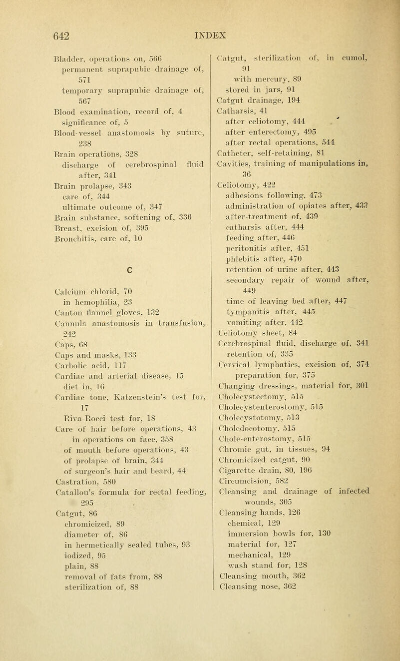 Bladder, operations on, 566 permanent suprapubic drainage of, 571 temporary suprapubic drainage of, 567 Blood examination, record of, 4 significance of, 5 Blood-vessel anastomosis by suture, 238 Brain operations, 328 discharge of cerebrospinal fluid after, 341 Brain prolapse, 343 care of, 344 ultimate outcome of, 347 Brain substance, softening of, 336 Breast, excision of, 395 Bronchitis, care of, 10 Calcium chlorid, 70 in hemophilia, 23 Canton flannel gloves, 132 Cannula anastomosis in transfusion, 242 Caps, 68 Caps and masks, 133 Carbolic acid, 117 Cardiac and arterial disease, 15 diet in, 16 Cardiac tone, Katzenstein's test for, 17 Riva-Bocei test for, 18 Care of hair before operations, 43 in operations on face, 358 of mouth before operations, 43 of prolapse of brain, 344 of surgeon's hair and beard, 44 Castration, 5S0 Catallou's formula for rectal feeding, 295 Catgut, 86 chromieized, S9 diameter of, S6 in hermetically sealed tubes, 93 iodized, 95 plain, 88 removal of fats from, 88 sterilization of, 88 Catgut, sterilization of, in cumol, 91 with mercury, 89 stored in jars, 91 Catgut drainage, 194 Catharsis, 41 after celiotomy, 444 after enterectomy, 495 after rectal operations, 544 Catheter, self-retaining, SI Cavities, training of manipulations in, 36 Celiotomy, 422 adhesions following, 473 administration of opiates after, 433 after-treatment of, 439 catharsis after, 444 feeding after, 446 peritonitis after, 451 phlebitis after, 470 retention of urine after, 443 secondary repair of wound after, 449 time of leaving bed after, 447 tympanitis after, 445 vomiting after, 442 Celiotomy sheet, 84 Cerebrospinal fluid, discharge of, 341 retention of, 335 Cervical lymphatics, excision of, 374 preparation for, 375 Changing dressings, material for, 301 Cholecystectomy, 515 Cholecystenterostomy, 515 Cholecystotomy, 513 Choledocotomy, 515 Chole-enterostomy, 515 Chromic gut, in tissues, 94 Chromieized catgut, 90 Cigarette drain, 80, 190 Circumcision, 582 Cleansing and drainage of infected wounds, 305 Cleansing hands, 126 chemical, 129 immersion bowls for, 130 material for, 127 mechanical, 129 wash stand for, 12S Cleansing mouth, 362 Cleansing nose, 362
