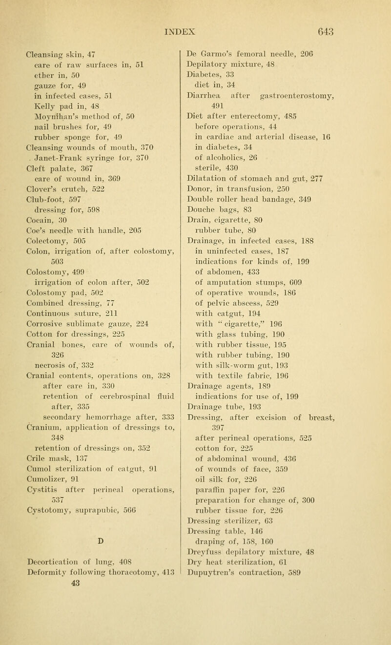 Cleansing skin, 47 care of raw surfaces in, 51 ether in, 50 gauze for, 49 in infected cases, 51 Kelly pad in, 48 Moynihan's method of, 50 nail brushes for, 49 rubber sponge for, 49 Cleansing wounds of mouth, 370 . Janet-Frank syringe for, 370 Cleft palate, 367 care of wound in, 369 Clover's crutch, 522 Club-foot, 597 dressing for, 598 Cocain, 30 Coe's needle with handle, 205 Colectomy, 505 Colon, irrigation of, after colostomy, 503 Colostomy, 499 irrigation of colon after, 502 Colostomy pad, 502 Combined dressing, 77 Continuous suture, 211 Corrosive sublimate gauze, 224 Cotton for dressings, 225 Cranial bones, care of wounds of, 326 necrosis of, 332 Cranial contents, operations on, 328 after care in, 330 retention of cerebrospinal fluid after, 335 secondary hemorrhage after, 333 Cranium, application of dressings to, 348 retention of dressings on, 352 Crile mask, 137 Cumol sterilization of catgut, 91 Cumolizer, 91 Cystitis after perineal operations, 537 Cystotomy, suprapubic, 566 Decortication of lung, 408 Deformity following thoracotomy, 413 43 De Garmo's femoral needle, 206 Depilatory mixture, 48 Diabetes, 33 diet in, 34 Diarrhea after gastroenterostomy, 491 Diet after entereetomy, 485 before operations, 44 in cardiac and arterial disease, 16 in diabetes, 34 of alcoholics, 26 sterile, 430 Dilatation of stomach and gut, 277 Donor, in transfusion, 250 Double roller head bandage, 349 Douche bags, 83 Drain, cigarette, 80 rubber tube, 80 Drainage, in infected cases, 188 in uninfected cases, 187 indications for kinds of, 199 of abdomen, 433 of amputation stumps, 609 of operative wounds, 186 of pelvic abscess, 529 with catgut, 194 with  cigarette, 196 with glass tubing, 190 with rubber tissue, 195 with rubber tubing, 190 with silk-worm gut, 193 with textile fabric, 196 Drainage agents, 189 indications for use of, 199 Drainage tube, 193 Dressing, after excision of breast, 397 after perineal operations, 525 cotton for, 225 of abdominal wound, 436 of wounds of face, 359 oil silk for, 226 paraffin paper for, 226 preparation for change of, 300 rubber tissue for, 226 Dressing sterilizer, 63 Dressing table, 146 draping of, 158, 160 Dreyfuss depilatory mixture, 48 Dry heat sterilization, 61 Dupuytren's contraction, 589