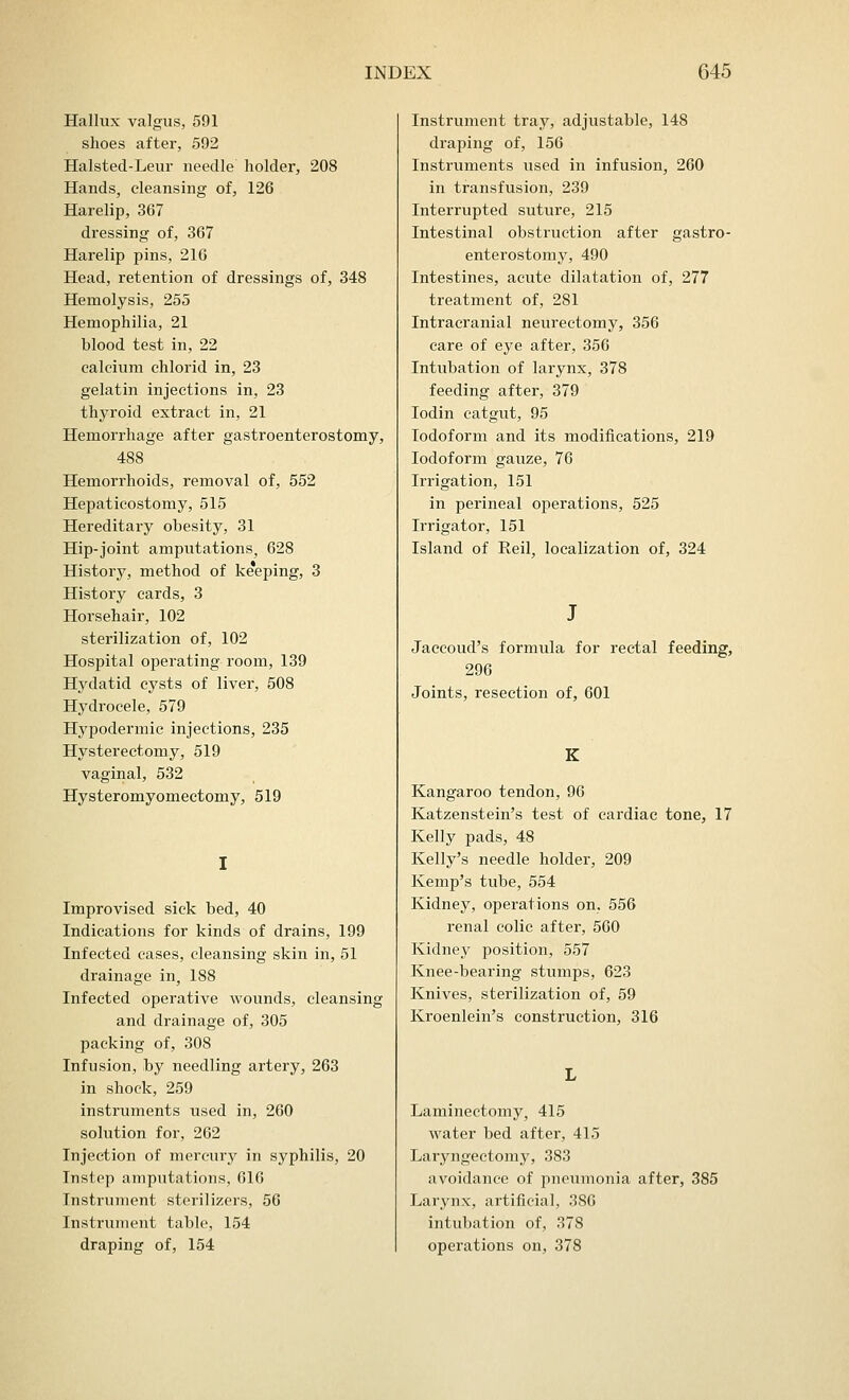 Hallux valgus, 591 shoes after, 592 Halsted-Leur needle holder, 208 Hands, cleansing of, 126 Harelip, 367 dressing of, 367 Harelip pins, 216 Head, retention of dressings of, 348 Hemolysis, 255 Hemophilia, 21 blood test in, 22 calcium chlorid in, 23 gelatin injections in, 23 thyroid extract in, 21 Hemorrhage after gastroenterostomy, 488 Hemorrhoids, removal of, 552 Hepaticostomy, 515 Hereditary obesity, 31 Hip-joint amputations, 628 History, method of ke*eping, 3 History cards, 3 Horsehair, 102 sterilization of, 102 Hospital operating room, 139 Hydatid cysts of liver, 508 Hydrocele, 579 Hypodermic injections, 235 Hysterectomy, 519 vaginal, 532 Hysteromyomectomy, 519 Improvised sick bed, 40 Indications for kinds of drains, 199 Infected cases, cleansing skin in, 51 drainage in, 188 Infected operative wounds, cleansing and drainage of, 305 packing of, 308 Infusion, by needling artery, 263 in shock, 259 instruments used in, 260 solution for, 262 Injection of mercury in syphilis, 20 Instep amputations, 616 Instrument sterilizers, 56 Instrument table, 154 draping of, 154 Instrument tray, adjustable, 148 draping of, 156 Instruments used in infusion, 260 in transfusion, 239 Interrupted suture, 215 Intestinal obstruction after gastro- enterostomy, 490 Intestines, acute dilatation of, 277 treatment of, 281 Intracranial neurectomy, 356 care of eye after, 356 Intubation of larynx, 378 feeding after, 379 Iodin catgut, 95 Iodoform and its modifications, 219 Iodoform gauze, 76 Irrigation, 151 in perineal operations, 525 Irrigator, 151 Island of Reil, localization of, 324 Jaccoud's formula for rectal feeding, 296 Joints, resection of, 601 K Kangaroo tendon, 96 Katzenstein's test of cardiac tone, 17 Kelly pads, 48 Kelly's needle holder, 209 Kemp's tube, 554 Kidney, operations on, 556 renal colic after, 560 Kidney position, 557 Knee-bearing stumps, 623 Knives, sterilization of, 59 Kroenlein's construction, 316 Laminectomy, 415 water bed after, 415 Laryngectomy, 383 avoidance of pneumonia after, 385 Larynx, artificial, 386 intubation of, 378 operations on, 378