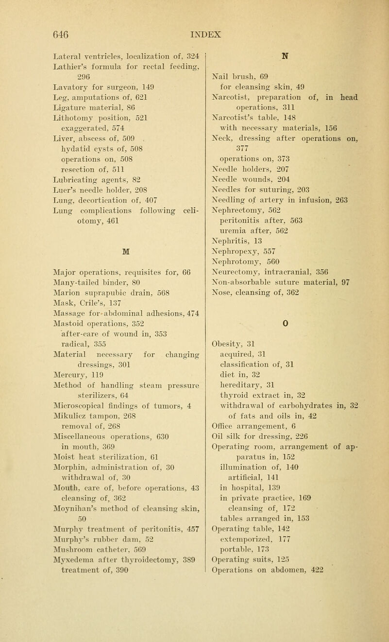 Lateral ventricles, localization of, 324 Lathier's formula for rectal feeding, 296 Lavatory for surgeon, 149 Leg, amputations of, 621 Ligature material, 86 Lithotomy position, 521 exaggerated, 574 Liver, abscess of, 509 hydatid cysts of, 508 operations on, 508 resection of, 511 Lubricating agents, 82 Luer's needle holder, 208 Lung, decortication of, 407 Lung complications following celi- otomy, 461 M Major operations, requisites for, 66 Many-tailed binder, 80 Marion suprapubic drain, 568 Mask, Crile's, 137 Massage for- abdominal adhesions, 474 Mastoid operations, 352 after-care of wound in, 353 radical, 355 Material necessary for changing dressings, 301 Mercury, 119 Method of handling steam pressure sterilizers, 64 Microscopical findings of tumors, 4 Mikulicz tampon, 268 removal of, 268 Miscellaneous operations, 630 in mouth, 369 Moist heat sterilization, 61 Morphin, administration of, 30 withdrawal of, 30 Mouth, care of, before operations, 43 cleansing of, 362 Moynihan's method of cleansing skin, 50 Murphy treatment of peritonitis, 457 Murphy's rubber dam, 52 Mushroom catheter, 569 Myxedema after thyroidectomy, 389 treatment of, 390 N Nail brush, 69 for cleansing skin, 49 Narcotist, preparation of, in head operations, 311 Narcotist's table, 148 with necessary materials, 156 Neck, dressing after operations on, 377 operations on, 373 Needle holders, 207 Needle wounds, 204 Needles for suturing, 203 Needling of artery in infusion, 263 Nephrectomy, 562 peritonitis after, 563 uremia after, 562 Nephritis, 13 Nephropexy, 557 Nephrotomy, 560 Neurectomy, intracranial, 356 Non-absorbable suture material, 97 Nose, cleansing of, 362 Obesity, 31 acquired, 31 classification of, 31 diet in, 32 hereditary, 31 thyroid extract in, 32 withdrawal of carbohydrates in, 32 of fats and oils in, 42 Office arrangement, 6 Oil silk for dressing, 226 Operating room, arrangement of ap- paratus in, 152 illumination of, 140 artificial, 141 in hospital, 139 in private practice, 169 cleansing of, 172 tables arranged in, 153 Operating table, 142 extemporized, 177 portable, 173 Operating suits, 125 Operations on abdomen, 422