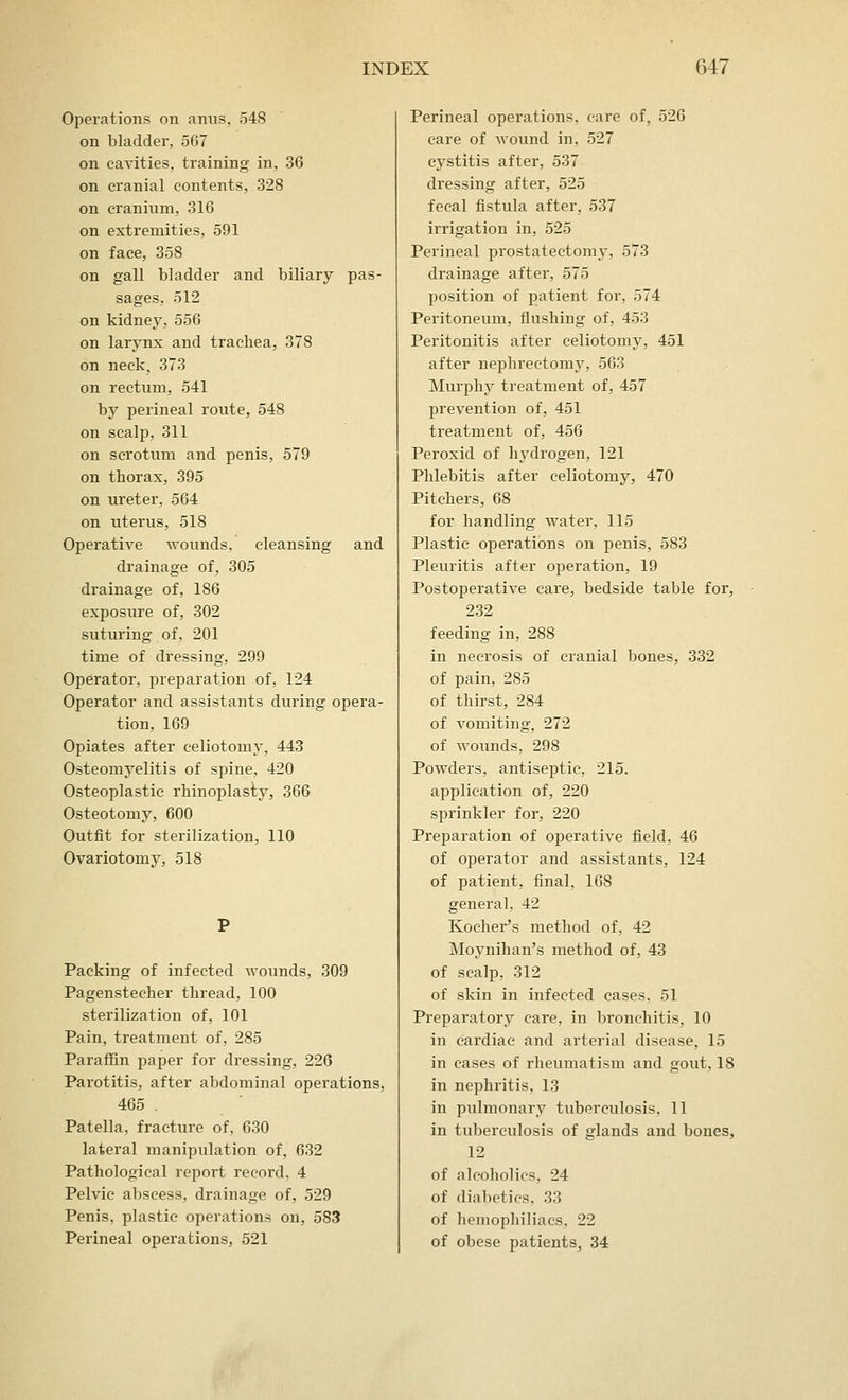 Operations on anus, 548 on bladder, 567 on cavities, training in, 36 on cranial contents, 328 on cranium, 316 on extremities, 591 on face, 358 on gall bladder and biliary pas- sages, 512 on kidney, 556 on larynx and trachea, 378 on neck. 373 on rectum, 541 by perineal route, 548 on scalp, 311 on scrotum and penis, 579 on thorax, 395 on ureter, 564 on uterus, 518 Operative wounds, cleansing and drainage of, 305 drainage of, 186 exposure of, 302 suturing of, 201 time of dressing, 299 Operator, preparation of, 124 Operator and assistants during opera- tion, 169 Opiates after celiotomy, 443 Osteomyelitis of spine, 420 Osteoplastic rhinoplasty, 366 Osteotomy, 600 Outfit for sterilization, 110 Ovariotomy, 518 Packing of infected wounds, 309 Pagenstecher thread, 100 sterilization of, 101 Pain, treatment of, 285 Paraffin paper for dressing, 226 Parotitis, after abdominal operations, 465 . Patella, fracture of, 630 lateral manipulation of, 632 Pathological report record, 4 Pelvic abscess, drainage of, 529 Penis, plastic operations on, 583 Perineal operations, 521 Perineal operations, care of, 526 care of wound in, 527 cystitis after, 537 dressing after, 525 fecal fistula after, 537 irrigation in, 525 Perineal prostatectomy, 573 drainage after, 575 position of patient for, 574 Peritoneum, flushing of, 453 Peritonitis after celiotomy, 451 after nephrectomy, 563 Murphy treatment of, 457 prevention of, 451 treatment of, 456 Peroxid of hydrogen, 121 Phlebitis after celiotomy, 470 Pitchers, 68 for handling water, 115 Plastic operations on penis, 583 Pleuritis after operation, 19 Postoperative care, bedside table for, 232 feeding in, 288 in necrosis of cranial bones, 332 of pain, 285 of thirst, 284 of vomiting, 272 of wounds, 298 Powders, antiseptic, 215. application of, 220 sprinkler for, 220 Preparation of operative field. 46 of operator and assistants, 124 of patient, final, 168 general, 42 Kocher's method of, 42 Moynihan's method of, 43 of scalp, 312 of skin in infected cases, 51 Preparatory care, in bronchitis, 10 in cardiac and arterial disease, 15 in cases of rheumatism and gout, 18 in nephritis. 13 in pulmonary tuberculosis, 11 in tuberculosis of glands and bones, 12 of alcoholics, 24 of diabetics. 33 of hemophiliacs. 22 of obese patients, 34
