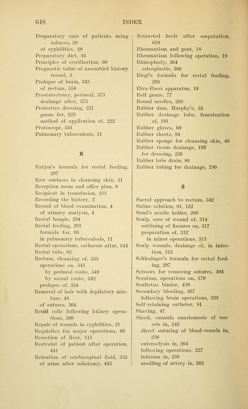 Preparatory care of patients using tobacco, 28 of syphilitics, 20 Preparatory diet, 44 Principles of sterilization, 60 Prognostic value of assembled history record, 5 Prolapse of brain, 343 of rectum, 554 Prostatectomy, perineal, 573 drainage after, 575 Protective dressing, 221 gauze for, 223 method of application of, 222 Protoscope, 541 Pulmonary tuberculosis, 11 R Ratjen's formula for rectal feeding, 297 Raw surfaces in cleansing skin, 51 Reception room and office plan, 8 Recipient in transfusion, 253 Recording the history, 2 Record of blood examination, 4 of urinary analysis, 4 Rectal bougie, 294 Rectal feeding, 291 formula for, 95 in pulmonary tuberculosis, 11 Rectal operations, catharsis after, 544 Rectal tube, 82 Rectum, cleansing of, 555 operations on, 541 by perineal route, 548 by sacral route, 542 prolapse of, 554 Removal of hair with depilatory mix- ture, 48 of sutures, 304 Renal colic following kidney opera- tions, 560 Repair of wounds in syphilitics, 21 Requisites for major operations, 66 Resection of liver, 511 Restraint of patient after operation, 441 Retention of cerebrospinal fluid, 335 of urine after celiotomy, 443 Retracted heels after amputation, 618 Rheumatism and gout, 18 Rheumatism following operation, 19 Rhinoplasty, 364 osteoplastic, 366 Riegl's formula for rectal feeding, 295 Riva-Rocci apparatus, 18 Roll gauze, 77 Round needles, 205 Rubber dam, Murphy's, 52 Rubber drainage tube, fenestration of, 191 Rubber gloves, 69 Rubber sheets, 84 Rubber sponge for cleansing skin, 49 Rubber tissue drainage, 195 for dressing, 226 Rubber tube drain, 80 Rubber tubing for drainage, 190 Sacral approach to rectum, 542 Saline solution, 81, 122 Sand's needle holder, 208 Scalp, care of wound of, 314 outlining of fissures on, 317 preparation of, 312 in minor operations, 313 Scalp wounds, drainage of, in infec- tion, 315 Schlesinger's formula for rectal feed- ing, 297 Scissors for removing sutures, 304 Scrotum, operations on, 579 Scultetus binder, 438 Secondary bleeding, 267 following brain opei-ations, 333 Self-retaining catheter, 81 Shaving, 47 Shock, cannula anastomosis of ves- sels in, 242 direct suturing of blood-vessels in, 238 enteroclysis in, 264 following operations, 227 infusion in, 259 needling of arteiy in, 263