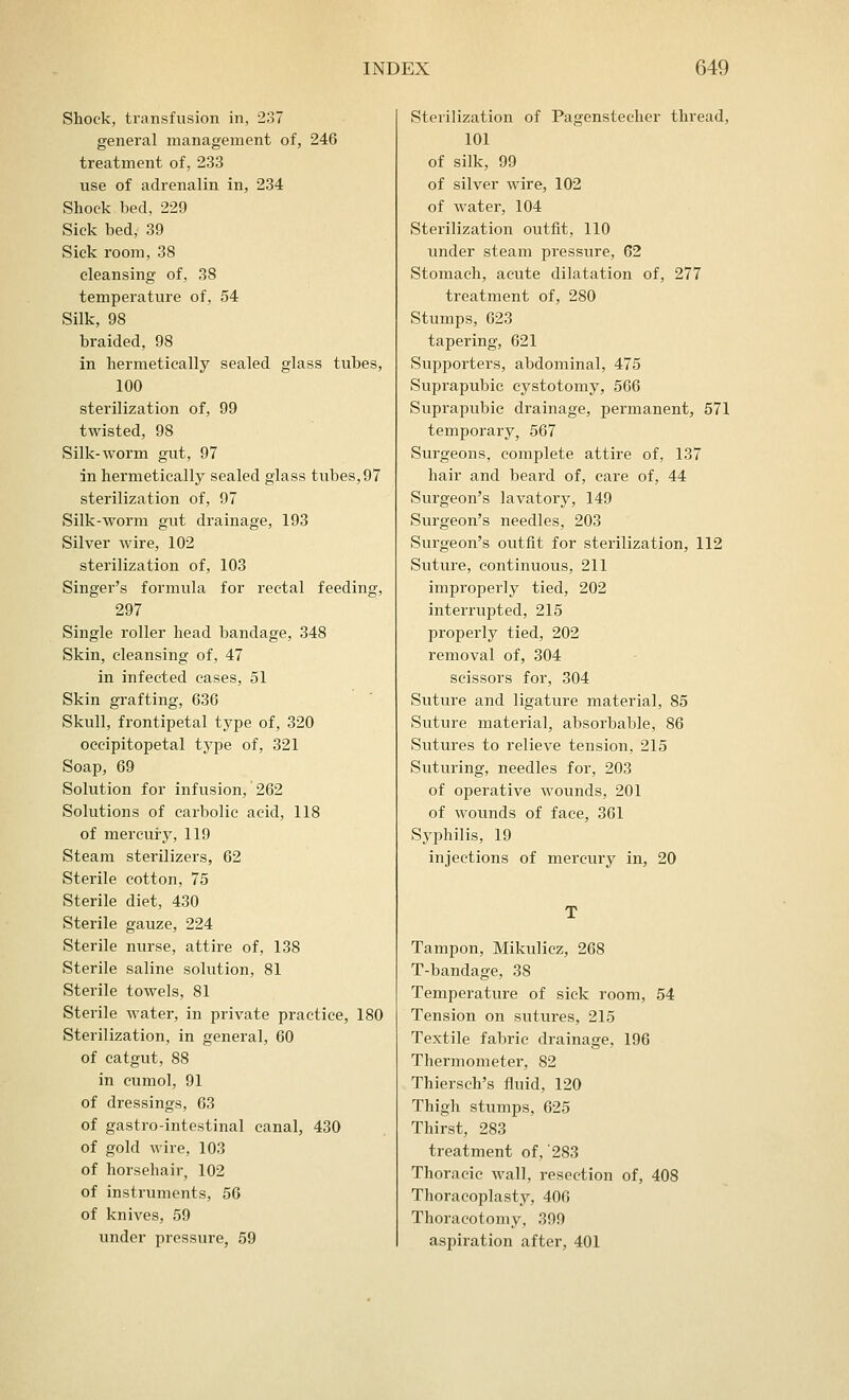 Shock, transfusion in, 237 general management of, 246 treatment of, 233 use of adrenalin in, 234 Shock bed, 229 Sick bed, 39 Sick room, 38 cleansing of, 38 temperature of, 54 Silk, 98 braided, 98 in hermetically sealed glass tubes, 100 sterilization of, 99 twisted, 98 Silk-worm gut, 97 in hermetically sealed glass tubes, 97 sterilization of, 97 Silk-worm gut drainage, 193 Silver wire, 102 sterilization of, 103 Singer's formula for rectal feeding, 297 Single roller head bandage, 348 Skin, cleansing of, 47 in infected cases, 51 Skin grafting, 636 Skull, frontipetal type of, 320 occipitopetal type of, 321 Soap, 69 Solution for infusion, 262 Solutions of carbolic acid, 118 of mercury, 119 Steam sterilizers, 62 Sterile cotton, 75 Sterile diet, 430 Sterile gauze, 224 Sterile nurse, attire of, 138 Sterile saline solution, 81 Sterile towels, 81 Sterile water, in private practice, 180 Sterilization, in general, 60 of catgut, 88 in cumol, 91 of dressings, 63 of gastro-intestinal canal, 430 of gold wire, 103 of horsehair, 102 of instruments, 56 of knives, 59 under pressure, 59 Sterilization of Pagensteeher thread, 101 of silk, 99 of silver wire, 102 of water, 104 Sterilization outfit, 110 under steam pressure, 62 Stomach, acute dilatation of, 277 treatment of, 280 Stumps, 623 tapering, 621 Supporters, abdominal, 475 Suprapubic cystotomy, 566 Suprapubic drainage, permanent, 571 temporary, 567 Surgeons, complete attire of, 137 hair and beard of, care of, 44 Surgeon's lavatory, 149 Surgeon's needles, 203 Surgeon's outfit for sterilization, 112 Suture, continuous, 211 improperly tied, 202 interrupted, 215 properly tied, 202 removal of, 304 scissors for, 304 Suture and ligature material, 85 Suture material, absorbable, 86 Sutures to relieve tension, 215 Suturing, needles for, 203 of operative wounds, 201 of wounds of face, 361 Syphilis, 19 injections of mercury in, 20 Tampon, Mikulicz, 268 T-bandage, 38 Temperature of sick room, 54 Tension on sutures, 215 Textile fabric drainage, 196 Thermometer, 82 Thiersch's fluid, 120 Thigh stumps, 625 Thirst, 283 treatment of,'283 Thoracic wall, resection of, 408 Thoracoplasty, 406 Thoracotomy, 399 aspiration after, 401