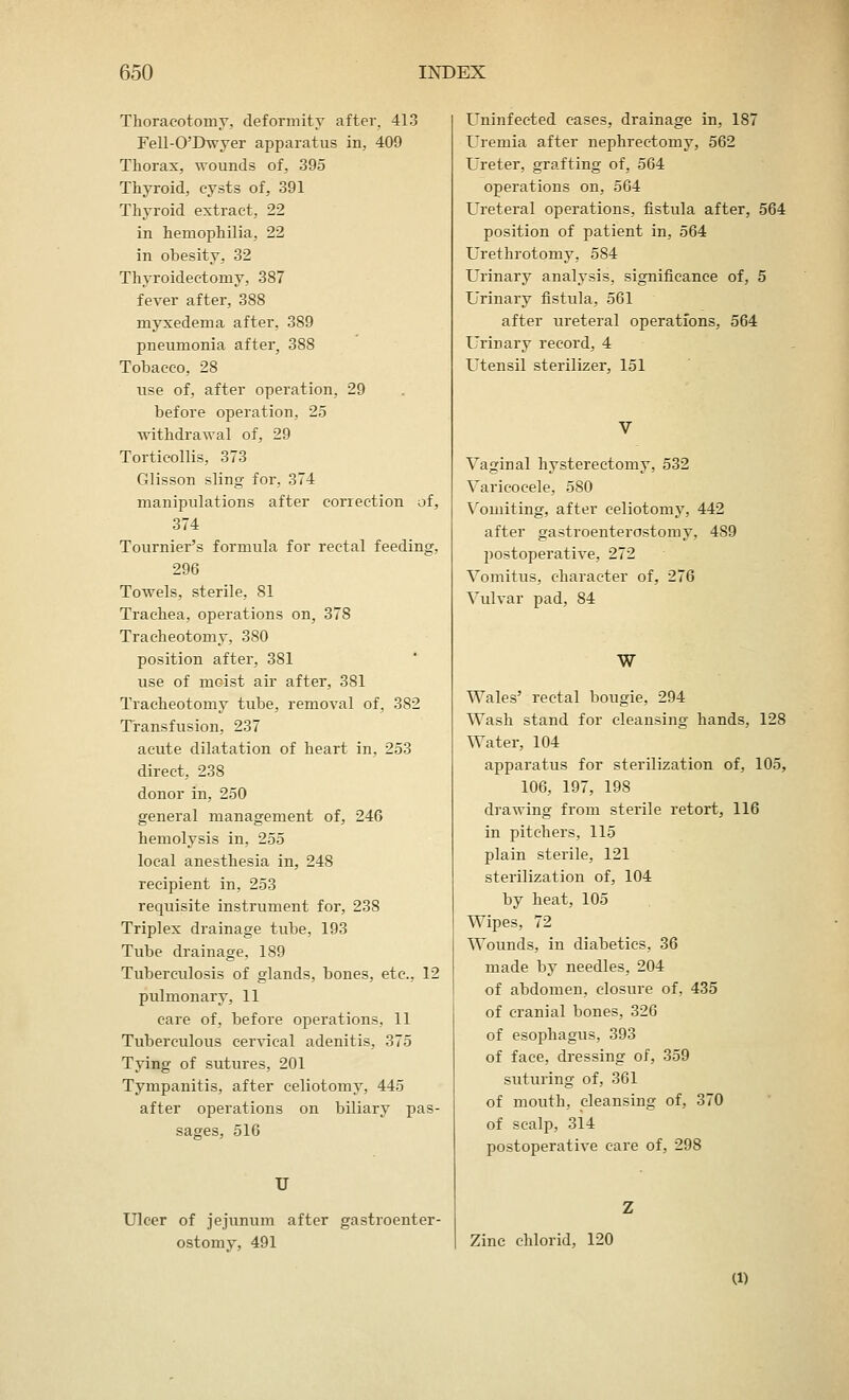 Thoracotomy, deformity after. 413 Fell-O'Dwyer apparatus in, 409 Thorax, wounds of, 395 Thyroid, cysts of, 391 Thyroid extract, 22 in hemophilia, 22 in obesity, 32 Thyroidectomy, 387 fever after, 388 myxedema after, 389 pneumonia after, 388 Tobacco, 28 use of, after operation, 29 before operation, 25 withdrawal of, 29 Torticollis, 373 Glisson sling for. 374 manipulations after correction of, 374 Tournier's formula for rectal feeding, 296 Towels, sterile, 81 Trachea, operations on, 378 Tracheotomy, 380 position after, 381 use of moist air after, 381 Tracheotomy tube, removal of, 382 Transfusion, 237 acute dilatation of heart in, 253 direct, 238 donor in, 250 general management of, 246 hemolysis in, 255 local anesthesia in, 248 recipient in. 253 requisite instrument for, 238 Triplex drainage tube, 193 Tube drainage, 189 Tuberculosis of glands, bones, etc., 12 pulmonary, 11 care of, before operations, 11 Tuberculous cervical adenitis, 375 Tying of sutures, 201 Tympanitis, after celiotomy, 445 after operations on biliary pas- sages, 516 U Ulcer of jejunum after gastroenter- ostomy, 491 Uninfected cases, drainage in, 187 Uremia after nephrectomy, 562 Ureter, grafting of, 564 operations on, 564 Ureteral operations, fistula after, 564 position of patient in, 564 Urethrotomy, 584 Urinary analysis, significance of, 5 Urinary fistula, 561 after ureteral operations, 564 Urinary record, 4 Utensil sterilizer, 151 Vaginal hysterectomy, 532 Varicocele, 580 Vomiting, after celiotomy, 442 after gastroenterostomy, 489 postoperative, 272 Vomitus, character of, 276 Vulvar pad, 84 W Wales' rectal bougie, 294 Wash stand for cleansing hands, 128 Water, 104 apparatus for sterilization of, 105, 106, 197, 198 drawing from sterile retort, 116 in pitchers, 115 plain sterile, 121 sterilization of, 104 by heat, 105 Wipes, 72 Wounds, in diabetics. 36 made by needles, 204 of abdomen, closure of, 435 of cranial bones, 326 of esophagus, 393 of face, dressing of, 359 suturing of, 361 of mouth, cleansing of, 370 of scalp, 314 postoperative care of, 298 Zinc chlorid, 120 (1)